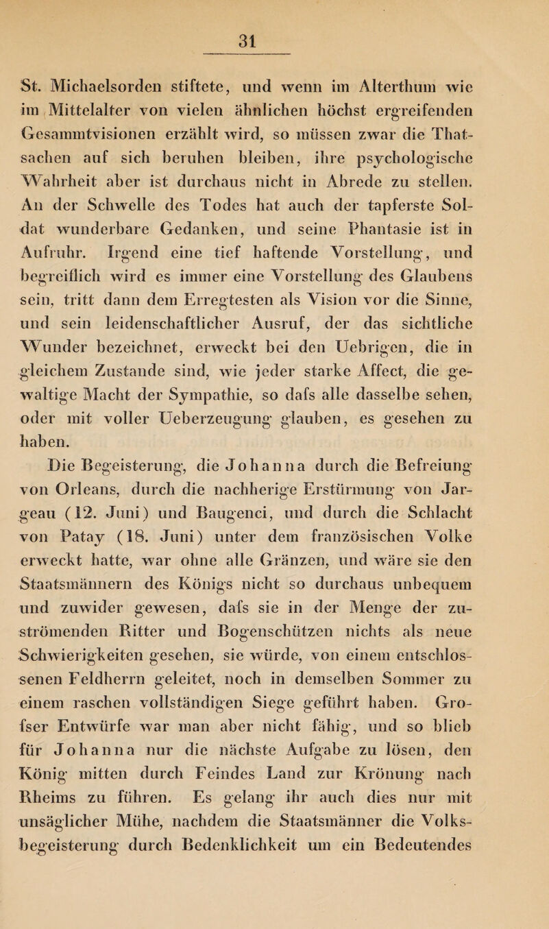 St. Michaelsorden stiftete, und wenn im Alterthum wie im Mittelalter von vielen ähnlichen höchst ergreifenden Gesammtvisionen erzählt wird, so müssen zwar die That- sachen auf sich beruhen bleiben, ihre psychologische Wahrheit aber ist durchaus nicht in Abrede zu stellen. An der Schwelle des Todes hat auch der tapferste Sol¬ dat wunderbare Gedanken, und seine Phantasie ist in Aufruhr. Irgend eine tief haftende Vorstellung, und begreiflich wird es immer eine Vorstellung des Glaubens sein, tritt dann dem Erregtesten als Vision vor die Sinne, und sein leidenschaftlicher Ausruf, der das sichtliche Wunder bezeichnet, erweckt bei den Uebrigcn, die in gleichem Zustande sind, wie jeder starke Affect, die ge¬ waltige Macht der Sympathie, so dafs alle dasselbe sehen, oder mit voller Ueberzeugung glauben, es gesehen zu haben. Die Begeisterung, die Johanna durch die Befreiung von Orleans, durch die nachherige Erstürmung von Jar- geau (12. Juni) und Bangend, und durch die Schlacht von Patay (18. Juni) unter dem französischen Volke erweckt hatte, war ohne alle Gränzen, und wäre sie den Staatsmännern des Königs nicht so durchaus unbequem und zuwider gewesen, dafs sie in der Menge der zu¬ strömenden Ritter und Bogenschützen nichts als neue Schwierigkeiten gesehen, sie würde, von einem entschlos¬ senen Feldherrn geleitet, noch in demselben Sommer zu einem raschen vollständigen Siege geführt haben. Gro- fser Entwürfe war man aber nicht fähig, und so blieb für Johanna nur die nächste Aufgabe zu lösen, den König mitten durch Feindes Land zur Krönung' nach Rheims zu führen. Es gelang ihr auch dies nur mit unsäglicher Mühe, nachdem die Staatsmänner die Volks¬ begeisterung durch Bedenklichkeit um ein Bedeutendes