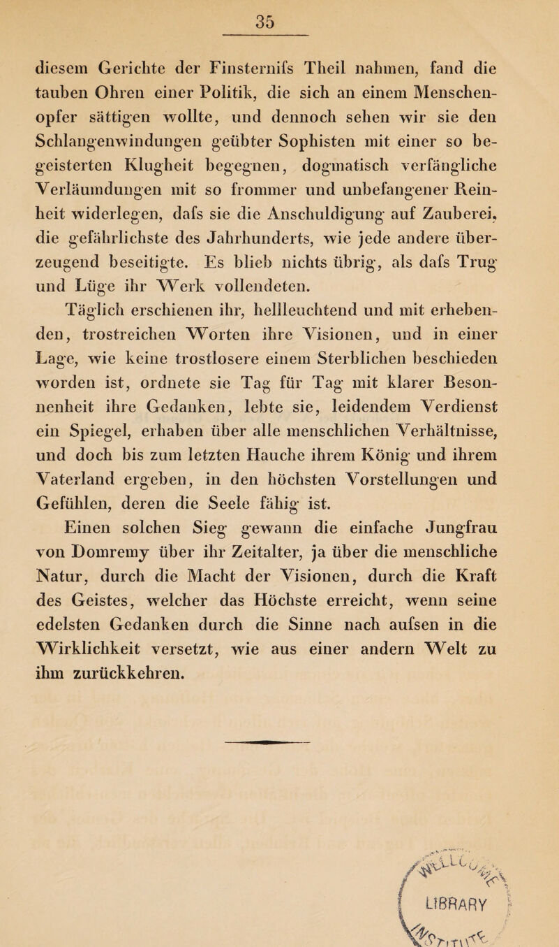 diesem Gerichte der Finsternifs Theil nahmen, fand die tauben Ohren einer Politik, die sich an einem Menschen¬ opfer sättigen wollte, und dennoch sehen wir sie den Schlangenwindungen geübter Sophisten mit einer so be¬ geisterten Klugheit begegnen, dogmatisch verfängliche Verläumdungen mit so frommer und unbefangener Rein¬ heit widerlegen, dafs sie die Anschuldigung auf Zauberei, die gefährlichste des Jahrhunderts, wie jede andere über¬ zeugend beseitigte. Es blieb nichts übrig, als dafs Trug und Lüge ihr Werk vollendeten. Täglich erschienen ihr, hellleuchtend und mit erheben¬ den, trostreichen Worten ihre Visionen, und in einer Lage, wie keine trostlosere einem Sterblichen beschieden worden ist, ordnete sie Tag für Tag mit klarer Beson¬ nenheit ihre Gedanken, lebte sie, leidendem Verdienst ein Spiegel, erhaben über alle menschlichen Verhältnisse, und doch bis zum letzten Hauche ihrem König und ihrem Vaterland ergeben, in den höchsten Vorstellungen und Gefühlen, deren die Seele fähig ist. Einen solchen Sieg gewann die einfache Jungfrau von Domremy über ihr Zeitalter, ja über die menschliche Natur, durch die Macht der Visionen, durch die Kraft des Geistes, welcher das Höchste erreicht, wenn seine edelsten Gedanken durch die Sinne nach aufsen in die Wirklichkeit versetzt, wie aus einer andern Welt zu ihm zurückkehren.
