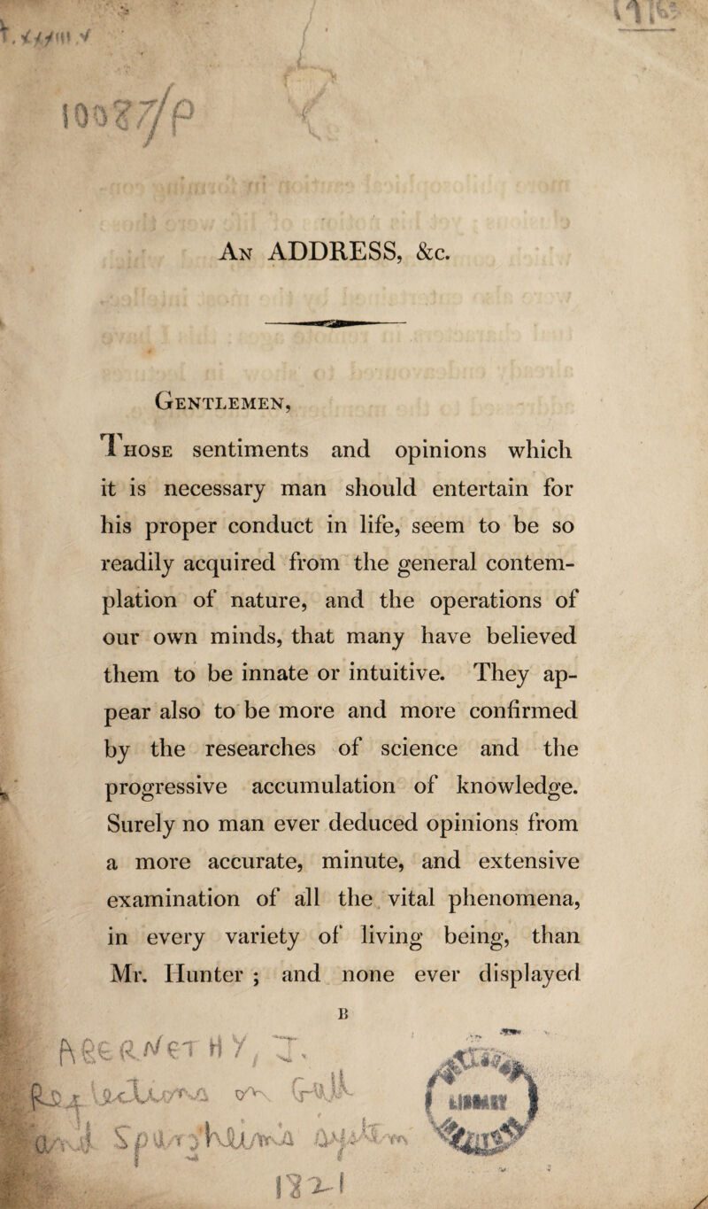 An ADDRESS, &c. Gentlemen, Those sentiments and opinions which it is necessary man should entertain for his proper conduct in life, seem to be so readily acquired from the general contem¬ plation of nature, and the operations of our own minds, that many have believed them to be innate or intuitive. They ap¬ pear also to be more and more confirmed by the researches of science and the progressive accumulation of knowledge. Surely no man ever deduced opinions from a more accurate, minute, and extensive examination of all the vital phenomena, in every variety of living being, than Mr. Hunter ; and none ever displayed B