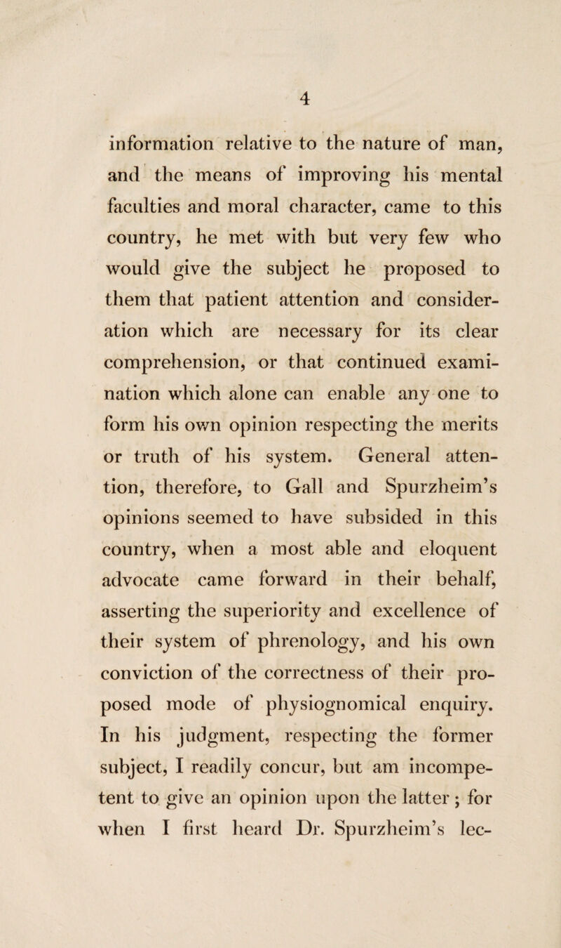 information relative to the nature of man, and the means of improving his mental faculties and moral character, came to this country, he met with but very few who would give the subject he proposed to them that patient attention and consider¬ ation which are necessary for its clear comprehension, or that continued exami¬ nation which alone can enable any one to form his own opinion respecting the merits or truth of his system. General atten¬ tion, therefore, to Gall and Spurzheim’s opinions seemed to have subsided in this country, when a most able and eloquent advocate came forward in their behalf, asserting the superiority and excellence of their system of phrenology, and his own conviction of the correctness of their pro¬ posed mode of physiognomical enquiry. In his judgment, respecting the former subject, I readily concur, but am incompe¬ tent to give an opinion upon the latter; for when I first heard Dr. Spurzheim’s lec-