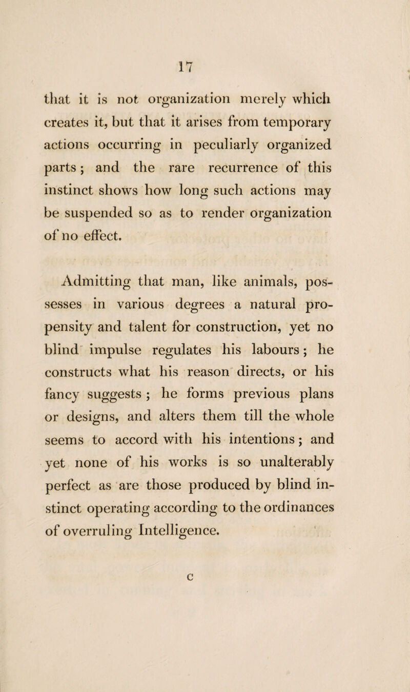 that it is not organization merely which creates it, but that it arises from temporary actions occurring in peculiarly organized parts; and the rare recurrence of this instinct shows how long such actions may be suspended so as to render organization of no effect. Admitting that man, like animals, pos¬ sesses in various degrees a natural pro¬ pensity and talent for construction, yet no blind impulse regulates his labours; he constructs what his reason directs, or his fancy suggests ; he forms previous plans or designs, and alters them till the whole seems to accord with his intentions; and yet none of his works is so unalterably perfect as are those produced by blind in¬ stinct operating according to the ordinances of overruling Intelligence. o o e