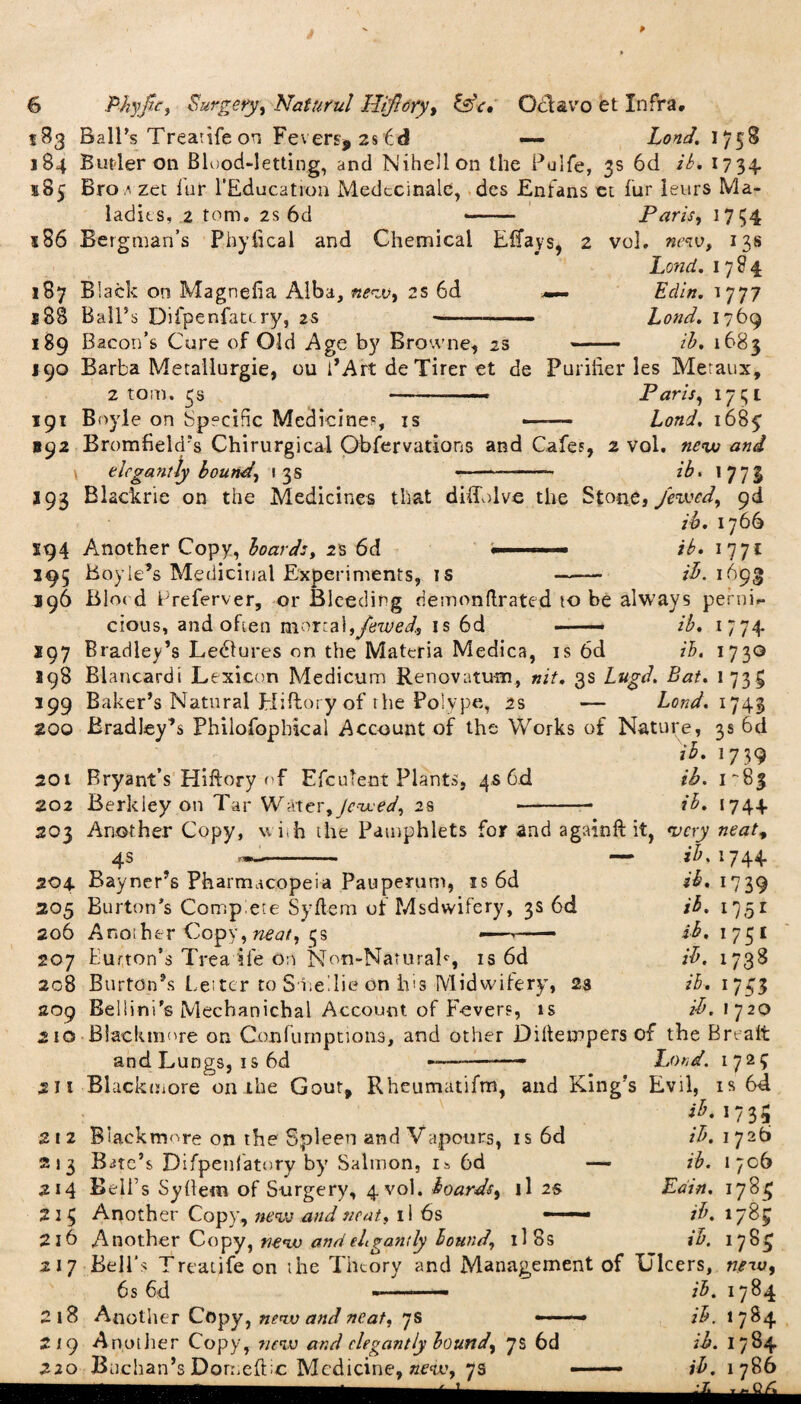 583 Ball’s Trearife on Fevers, 2s id — Lond. 1758 184 Butler on Blood-letting, and Nihellon the Pulfe, 3s 6d ib. 1734. 585 Bro zet fur 1’Education Medecinale, des Enfans et fur leurs Ma¬ ladies, 2 tom. 2s 6d - Paris, 1754 s86 Bergman’s Phyiical and Chemical Effays, 2 vol. new, 13s Lond. 1784 187 Black on Magriefia Alba, new, 2s 6d —- Edin. 1777 s88 Ball’s Difpenfatt ry, 2s —.—.- Lond. 1769 189 Bacon’s Cure of Old Age by Browne, 2s - ib. 1683 190 Barba Metallurgie, ou i’Art de Tirer et de Purifier les Metaux, 2 tom. 3s Paris, 1731 191 Boyle on Specific Medicine, is —-— Lond. 1685 892 Bromfielcrs Chirurgicai Observations and Cafes, 2 vol. new and \ elegantly bound, 13s -— - ib. 1773 193 Blackrie on the Medicines that difib lve the Stont, Jewed, 9d ib. 1766 S94 Another Copy, boards, 2s 6d ... ib. 1771 195 Boyle’s Medicinal Experiments, is - ib. 1693 196 Bloc d Preferver, or Bleeding demonftrated to be always perni. 74 cious, and often mortal,Jewed., is 6d -■ ib. *97 Bradley’s Ledlures on the Materia Medica, is 6d ib. 1730 198 Blaucardi Lexicon Medicum Renovatum, nit. 3s Lugd. Bat. 1 73g 199 Baker’s Natural Hifiory of the Polype, 2s — Lond. 1743 200 Bradley’s Philofopbical Account of the Works of Nature, 3s 6d ib. 1739 201 Bryant’s Hiftory of EfcuTeot Plants, 4s 6d ib. 1^83 202 Berkley on Tar Water, Jewed, 2% -- ib. 174+ 203 Another Copy, wish the Pamphlets for and a gain ft it, very neat, 4s ib. 174-4* 204 Bayner’s Pharmacopeia Pauperum, is 6d ib. 1739 205 Burton’s Comp ete Syftem of Msdvvifery, 3s 6d ib. 1751 206 Another Copy, neat, 3s *—— ib. 1751 207 button’s Trea ife on Non-Narurak, is 6d ib. 1738 208 Burton’s Letter to S itellie On his Midwifery, 23 ib. 1743 209 Bellini’s Mecbanichal Account, of Fevers, is ib. 1720 210 Blaekmore on Confurnpttons, and other Diftempers of the Brealt and Lungs, is 6d -— -- Lond. 172£ 211 BLickmore on the Gout, Rhcumatifm, and King’s Evil, is 64 17 3 212 Blackmore on the Spleen and Vapours, is 6d 213 Bute’s Difpeulatory by Salmon, is 6d —• 214 Bell’s SyOem of Surgery, 4 vol. boards, il 2% 2 1 3 Another Copy, new and neat, il 6s - - - 216 Another Copy, new andehgandy bound, il 8s 217 Bell's Treatife on the Theory and Management of Ulcers, new, 6s 6d -—ib. 1784 218 Another Copy, new and neat, 7s -—- ib. 1784 219 Another Copy, new and elegantly bound, 7s 6d ib. 1784 220 Buchan’s Doruefbc Medicine, new, 7s —— ib. 1786 ib. 1726 ib. 1706 Edin. 1781; ib. 178c ib. 178$ mm