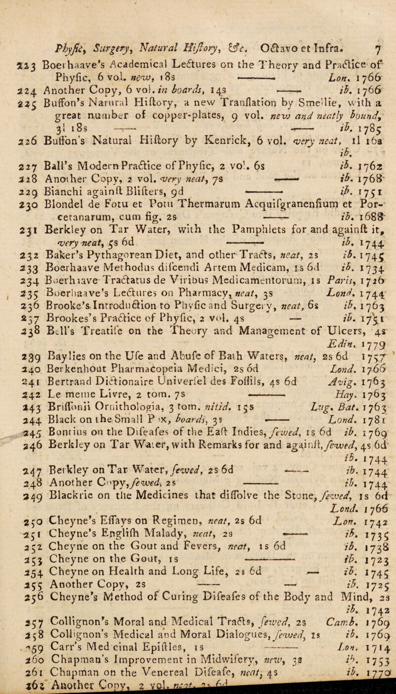 223 Boerhaave's Academical Lectures on the Theory and Practice of Phyfic, 6 vol. ne<w, 18s —-• Lon, 1766 224 Another Copy, 6 vol.*# boards, 14s - ib. 1766 225 BufFon’s Namral Hiftory, a new Tranflation by S met lie, with a great number of copper-plates, 9 vol. nevo and neatly bound, 3I 18s -r ib, 1785 226 BufFon’s Natural Hiflory by Kenrick, 6 vol. <v:ry neat, il 16a ib, 227 Ball’s Modern Pra&ice of Phyfic, 2 vol. 6s ib, 1762 228 Another Copy, 2 vol. ‘very neat, 73 -—- ib. 1768 229 Bianchi againll Blifters, 9d ■■ 1751 230 Blondel de Fotu et Pom Thermarum Acquifgranenfium et Por- cetanarum, cum fig. 2s ib, i688‘ 231 Berkley on Tar Water, with the Pamphlets for and againft it. *;very neat, 3s 6d ib, 1744 16.1745 >B- '73+ Paris, 1726 Lond. 1 744 ib, 1 763 »'*• I7SI 232 Baker’s Pythagorean Diet, and other Tracts, neat, 25 233 Boerhaave Methodus difcendi Artem Medicam, i s 6d 234 Boerhiave Tradtatus de Viribus Medicamentorum, is 235 Boerhaave’s Leftures on Pharmacy, neat, 3s 236 Brooke’s Introduction to Phyfic and Surgery, neat, 6s 237 Brookes’s Pradtice of Phyfic, 2 vol. 4s — 238 Bell’s Treatife on the Theory and Management of Ulcers, 4s jEdin, 1779 239 Baylies on the Ufe and Abufe of Rath Waters, neat, 2s 6d 1 737 240 Berkenhout Pharmacopeia Medici, 2s od Lond. 1766 241 Bertrand Didtionaire Univerlel des Fofiils, 4s 6d Avig. 1763 242 Le meme Livre, 2 tom. 7s —- Hay. 1763 243 B riffonii Ornithologia, 3 tom. nitid, 15s Lug. Bat. 176^ 244 Black on the Small P 'X, boards, 3s •- Lond. 178r 245 Bontius on the Difeafes of the Eaft Indies, fewed, is 6d ib. 1769 246 Berkley on Tar Wa'.er, with Remarks for and again!\,fcnAied, 4s 6d ib. 1 744 247 Berkley on Tar Water, feived, 2s 6d -- ib. 1744 248 Another C('py,ytf-wed, 2s -- ib. 1744 349 Blackrie on the Medicines that difiolve the Stone, fenmd, is 6d Lond. 1 y&6 230 Cheytie’s Effays on Regimen, neat, 2s 6d 251 Cheyne’s Englifh Malady, mat, 23 <*• 232 Cheyne on the Gout and Fevers, neat, is 6d 253 Cheyne on the Gout, is 254 Cheyne on Health and Long Life, 2s 6d 255 Another Copy, 2s I^on. ib, ib. ib. ib. ib. r742 *735 1738 1723 J745 1725 256 Cheyne’s Method of Curing Difeafes of the Body and Mind, 2s ib. 1742 257 Collignon’s Moral and Medical Tradts, fezved, 25 Camb. 1769 258 Colligtion’s Medical and Moral Dialogues, fewed, is ib. 1769 ^39 Carr’s Med cinal Epiftles, is I.on. 1714 260 Chapman’s Improvement in Midwifery, new, 3s ib. 1753 261 Chapman on the Venereal Difeafe, ncat3 4s ib, 1770 261 Another Con