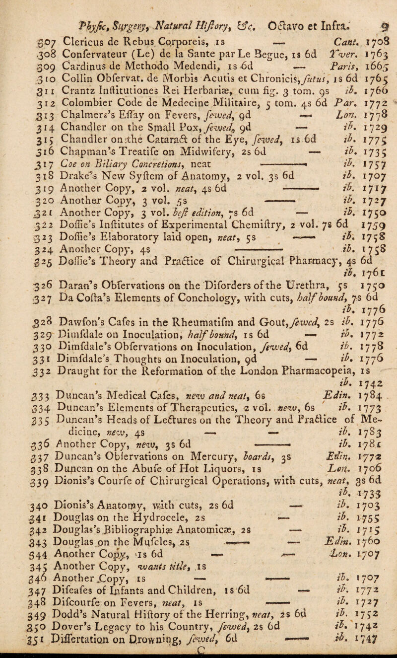 j go/ Clericus de Rebus Corporeis, is —. Cant, 1708 .308 Confervateur (Le) de la Sante parLe Begue, is 6d Tver. 1763 309 Cardinus de Methodo Medendi, is 6d — Paris, 1665 310 Collin Obfervat. de Morbis Acutis et Chronicis,ya/«J, is 6d 1763 311 Crantz Inllitutiones Rei Herbaria, cum fig. 3 tom. 9s iB. 1766 312 Colombier Code de Medecine Militaire, 5 tom. 4s 6d Par, 313 Chalmers’s Effay on Fevers, fewed, gd 314 Chandler on the Small Poyi, fewed,, gd — 315 Chandler on:the Cataract of the Eye, fewed, is 6d 316 Chapman’s Treatife on Midwifery, 2s 6d —- 317 Coe on Biliary Concretions, neat 318 Drake’s New Syftem of Anatomy, 2 vol. 3s 6d 319 Another Copy, 2 vol. neat, 4s 6d — 320 Another Copy, 3 vol. 5s -- 321 Another Copy, 3 vol. heft edition, 7s 6d Lon. iB, it. ih, iB, ih. ih. ih. iB. 22 Doffie’s Inftitutes of Experimental Chemiftry, 2 vol. 7s 6d 323 Doffie’s Elaboratory laid open, neat, 5s ■ • ■■■- iB. 324 Another Copy, 4s - ih. 1772 1778 i?29 177$ 1735 1757 170 7 1717 1727 1750 1759 1738 1758 325 Doffie’s Theory and Practice of Chirurgical Pharmacy, 4s 6d iB. 176 c 326 Daran’s Obfervations on the Diforders of the Urethra, 5s 1750 327 Da Coda’s Elements of Conchology, with cuts, half hound, 7s 6d ih, 1776 328 Dawfon's Cafes in the Rheumatifm and Gout, fewed, 2s ih. 177Q 329 Dimfdale on Inoculation, half hound, is 6d — ih. 1772 330 Dimfdale’s Obfervations on Inoculation, fewed,, 6d ih. 1778 331 Dimfdale’s Thoughts on Inoculation, gd — ih, 1776 332 Draught for the Reformation of the London Pharmacopeia, is ih. 1742 333 Duncan’s Medical Cafes, new and neat, 6s Edin. 1784 •334 Duncan’s Elements of Therapeutics, 2 vol. new. 6s ' ih. 1773 335 Duncan’s Heads of Le&ures on the Theory and Prafclice of Me¬ dicine, new, 4s —- — ih. 1783 336 Another Copy, new, 3s 6d -- ih. I7g.« 337 Duncan’s Oblervations on Mercury, hoards, 3s Edin. 1772 338 Duncan on the Abufe of Hot Liquors, is Lon. 1706 339 Dionis’s Courfe of Chirurgical Operations, with cuts, neat, gs 6d ih, 1733 340 Dionis’s Anatomy, with cuts, 2s 6d 341 Douglas on the Hydrocele, 2s 342 Douglas’s Bibliographic Anatomicae, 2s 343 Douglas on the Mgfcles, 2s 344 Another Copy, >is 6d 343 Another Copy, wants title, is 346 Another jCopy, is — 347 Difeafes of Infants and Children, is 6d 348 Difcourfe on Fevers, neat, is ih. 1 703 ih. 1755 ih. 1 713 Edin. 1760 'Lon. 1707 349 Dodd’s Natural Hiftory of the Herring, neat, 2s 6d 3.30 Dover’s Legacy to his Country, fewed, 2$ 6d 351 Diflertatign on Drowning, fewed, 6d —— - '' £ ih. ih. ih. ih. ih. ih. 17°7 1772 1727 '75* 1742 17,