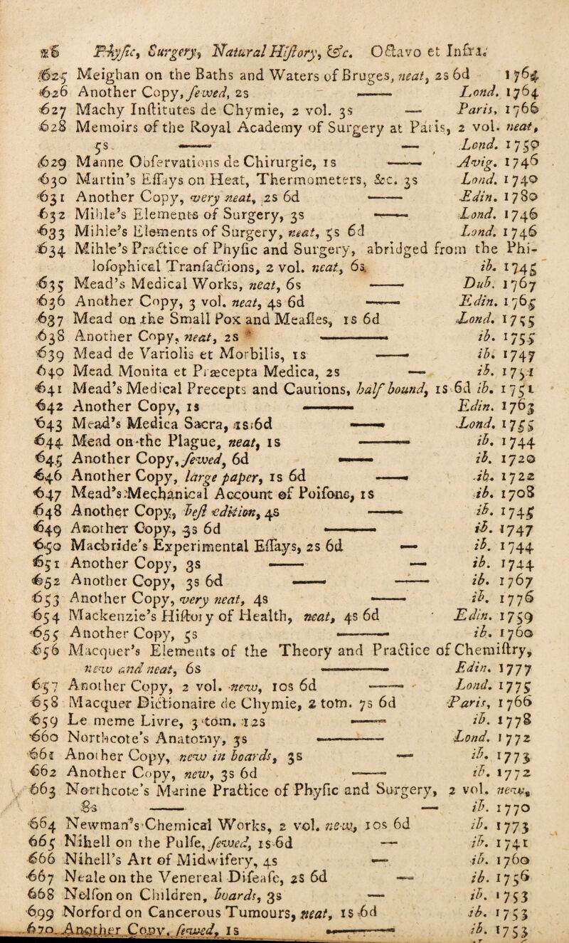 f&2g Meighan on the Baths and Waters of Bruges, neat, 2s 6d 1 ^626 Another Copy,fewed, 2s '627 Machy Inftitutes de Chymie, 2 vol. 3s 628 Memoirs of the Royal Academy of Surgery at Pal is, (629 Manne Oofervations de Chirurgie, is -• 630 Martin’s Effays on Heat, Thermometers, &c. 3s *631 Another Copy, very neat, is 6d - •632 Mihle’s Elements of Surgery, 3s -—— '•633 Mihle’s Elements of Surgery, neat, 3s 6c! Lond. 1764 Paris, 1766 2 vol. neat. Lend. 1 7 Avig. 17 46 Lond. 1740 Edin. 1780 Lond. I 746 Lond. 1746 1634 Mihle’s Practice of Phyfic and Surgery, abridged from the Phi¬ losophical Tranfadfions, 2 vol. neat, 6s. z'A 1743 *633 Mead’s Medical Works, neat, 6s - jDzzA 1767 636 Another Copy, 3 vol. neat, 4s 6d ——■ Edin. 176^ 637 Mead on the Small Pox and Mealies, is 6d Lond. 1735 63S Another Copy, neat, 2s  —« ib. 175.5: 639 Mead de Variolis et Morbilis, is -• ib. 1747 640 Mead Monita et Praecepta Medica, 2s — ib. 1731 <641 Mead’s Medical Precepts and Cautions, half bound, is Sd ib. 1751 Edin. 1763 Lond. 1713 ib. 1744 ib. iy20 db. 17 22 ib. 170S ib. 1745 ri. 1747 «*• 74+ tb. 1744 zA 1767 *$. 1776 jE din. 1759 z’A 1760 “642 Another Copy, is 643 Mead’s Medica Sacra, is;6d —■ 644 Mead on-the Plague, neat, is — 643 Another Copy,yktW, 6d — -646 Another Copy, large paper, is 6d <647 Mead’s Mechanical Account ©f Poifonc, is 648 Another Copy, left edition, 4s — <649 Another Copy., 33 6d •—- ■ - 6-50 Macbride’s Experimental ElTays, 2s 6d 631 Another Copy, 3s - ^52 Another Copy, 3s 6d — 633 Another Copy, very neat, 4s 654 Mackenzie’s Hiftoiy of Health, neat, 4s 6d -653 Another Copy, 3s £56 Macquer’s Elements of the Theory and Pradlice of Chemiftry, new anrf neat, 6 s ■ ■ ■ — - 637 Another Copy, 2 vol. new, ios 6d — 658 Macquer Bidbonaire de Chymie, 2 totn. 75 6d *659 Le meme Livre, 3 tom. 12s —— 66o Northcote’s Anatomy, 3s —--- °66c Another Copy, new in boards, 3s — 662 Another Copy, new, 3s 6d —-- 663 Northcote’s Marine Practice of Phyfic and Surgery, g-s - — 864 Newman's Chemical Works, 2 vol. neve., ios 6d 663 Nihell on the Putfe, fewed, 1$ 6d — 666 Nihell’s Art of Midwifery, 4s •— “667 Neale on the Venereal Difeafe, 2S 6d — 668 Ne-lfonon Children, boards, 3s — 699 Norford on Cancerous Tumours, meat, is 6d 6?q, Another Copy. fenved, I s -■» Edin. 1777 Lond. 1773 ■Paris. 1766 ib. 1778 Lond. I 772 ib. 177} ib. 1772 2 vol. 7ie<zv9 ib. 1770 ib. 1773 ib. 174 c ib. 1760 ib. 1736 ib. 1733 Lb. 1733 ib- '753