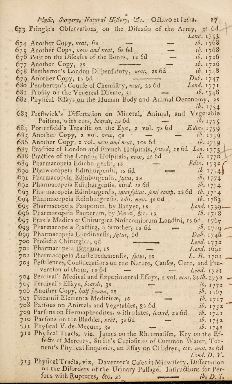 673 Pringle's Obfervarions. on the Difeafes of the Army 6d 674 Another Copy, 6s ■— 673 Another Cop’?, new and neat, 6s 6d 676 Petit on the Difeafes of the Bones, is 6d 677 Another Copy, 2s --— 678 Pemberton’s London Dlfpenfatory, »r<2/, 2S 6d 679 Another Copy, is 6d 5 y' Lend. 1733 ib. 1768 ib. 1768 ib. 1726 ib. I 726 z£. 1748 DuB. 5747 Lond. 1771 ib. 1748 J ■ 680 Pemberton’s C@ur.fe of Chemiftry, neat, 2s 6d 681 Profiiy on the Venereal Difeale, 3s —- 682 Phyhcal Effays on the Human Body and Animal Oeconomy, 2s . . . lh' U3 + 683 Prefiwick’s DifTertation on Mineral, Animal, and Vegetable Poifon-s, with cuts, boards, 4s 6d —- ib. \ 773 684 Porterfield’s Treatife on the Eye, 2 vol. 7s 6d Edtn. 1759 683 Another Copy, 2 vol. new, 9s ' — —- ib. 1759 686 Another Copy, 2 vol. new and neat, 10s 6d ib. 1739 687 Practice of London and French HofpitaIs,/rztW, is6d Lon. 1773 688 Practice of the London Bofpitals, new, 2s 6d 689 Pharmacopeia Edinburgenfis, is ■—• 690 Pharmacopeia Edinburgenfis, is 6d 691 Pharmacopeia Edinburgenfis, futus, 2s 692 Pharmacopeia Edinburgenfis, nitid. 2s 6d ib. I770 V Ed hi. 1732. i7 7h* ib ib. 1774 ib. 1 774 f 693 Pharmacopeia Ed inb urgent! s, itit erf Mat. femi romp. 2 s 6 d ib. 17 ■? 4 694 Pharmacopeia Edinburgenfis, edit. nov. 4s 6d 695 Pharmacopeia Pauperum, by Banyer, is 696 Pharmacopeia Pauperum, by Mead, &c. is 697 Praxis Medica er Chirurgica Nofocomiorum Londini., 693 Pharmacopeia Pradfic^, a Strother, is 6d — 699 Pharmacopeia L ndinenfis,y%ta.q 6d 700 Profodia Chirurgica, 9d 701 Pharmacopeia Batman a, is ib. 1783 Lond. 1739 ib. 1718 67 is 6d ib. 1719 Dub. 174.6 Lond. 1732 Lond. 1691 L. B. 1701 702 Pharmacopeia Amfielredamenfis, futus, is 703 Peftilences, Considerations on the Nature, Caufes, Cure, and Pre¬ vention of them, 1 s 6d — — Lond. 172c 704 Percival's Medical and Experimental Effays, 2 voL neat, 8s ib. 1772 703 Percival's Effays, hoards, 3s — ib. 1772 706 Another Copy, half bounds 23 ib. 1767 707 Pitcarnii Elements Medicinae, is — ib. 1717 708 Parfons on Animals and Vegetables, gs 6d /A 1752 709 Parf ns on Hermaphrodites, with plates,/ktW, 2S 6d z'A 1741 710 Parfons on the Bladder, »^/, 3s 6d — ib. 1742 711 Phyhcal Vade-Mecum, 3s —- /A 1741 7*2 Phyfical d rafts, viz. James on the Rheumatifen, Key on the Ef- fe6ts rf Mercury, Smith’s Curiofities of Common Water, Ten- neru’s Phyhcal Enquiries, an Effay on Children, &c. neat, 2s 6d Lond. D. T. 713 Pbyficq.1 Tradts, v:z? Davpnter’s Cafes ir* Midwifery, Differtanon. on the Diforders of the Urinary Paffage, Infiruttions for Per- fons with Ruptures, &c# 2s !<«>?*«•-• ib, D. E« .__. ..■■■■■I I mu ini «i Hi hi <111 11m—niff, w l