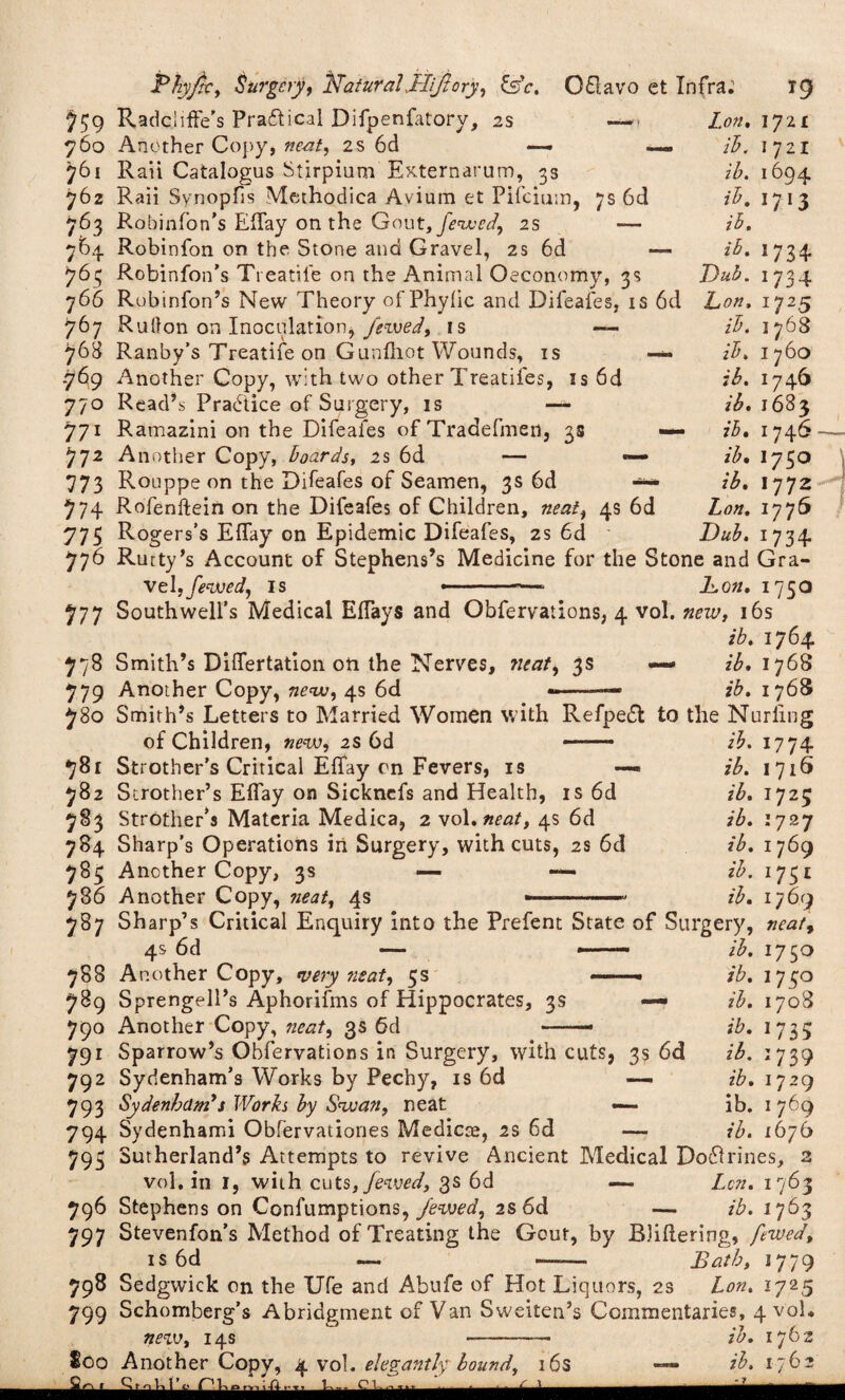 6d Lon, ib. ib. ib. ib. Dub. Don, ib, ib, ib. 1721 1721 i694 1713 7$9 RadclifFe’s Practical Difpenfatory, 2s — ■ 760 Another Copy, neat, 2S 6d — —, 761 Rail Catalogus Stirpium Externarum, 3s 762 Raii Synopfis Methodica Avium et Pifcium, 7s 6d 764 Robinfon on the Stone and Gravel, 2s 6d — 763 Robinfon’s Treatiie on the Animal Oeconomy, 3s 766 Robinfon’s New Theory of Phylic and Difeafes, is 6d 767 Ru(Ion on Inoculation, fewed, is — 768 Ranby’s Treatiie on Gunfhot Wounds, is .769 Another Copy, with two other Treatifes, is 770 Read’s Practice of Surgery, is — 771 Ramazini on the Difeafes of Tradefmen, 3s 772 Another Copy, boards, 2s 6d — 773 Rouppe on the Difeafes of Seamen, 3s 6d 774 Rofenftein on the Difeafes of Children, neat, 775 Rogers’s Effay on Epidemic Difeafes, 2s 6d 776 Rutty’s Account of Stephens’s Medicine for the Stone and Gra¬ vel, fewed, is » - ■■ -—■ Don, 1750 4s 6d 1734 *734 1725 1768 1760 1746 ib, 16B3 ib, 1 746 — ib, I750 ib, I772 Lon, 1776 Dub. 1734 777 Southwell’s Medical Eflays and Obfervations, 4 vol. new, 16s ib. 1764. 778 Smith’s Diflertation on the Nerves, neat, 3s — z£. 1768 779 Another Copy, new, 4s 6d ——• ib. 1768 780 Smith’s Letters to Married Women with Refpedf to the Nurling of Children, new, 2s 6d 781 Strother’s Critical Effay on Fevers, is 782 Strother’s Efiay on Sicknefs and Health, is 6d 783 Strother** Materia Medica, 2 vol. neat, 4s 6d 784 Sharp’s Operations in Surgery, with cuts, 2s 6d 783 Another Copy, 3s — — 786 Another Copy, neat, 4s ib. 1774 ib. 1716 ib. 1725 ib. 1727 ib. 1769 ib. ib. 787 Sharp’s Critical Enquiry into the Prefent State of Surgery, 4s 6d 788 Another Copy, very neat, 5s — 789 Sprengell’s Aphorifms of Hippocrates, 3s — 790 Another Copy, neat, 3s 6d — 791 Sparrow’s Obfervations in Surgery, with cuts, 3s 6d 792 Sydenham’s Works by Pechy, is 6d —- 793 Sydenham's Works by Swan, neat ib, ib, ib. ib. ib. ib. ib. ib. 17^1 1769 neat, J75° 1708 1735 1739 1729 1769 1676 794 Sydenhami Obfervationes Medicce, 2s 6d 793 Sutherland’s Attempts to revive Ancient Medical Doddrines, 2 vol. in I, with cuts,fewed, 3s 6d — Lcn. 1763 796 Stephens on Confumptions, Jewed, 2s 6d — ib. 1763 797 Stevenfon’s Method of Treating the Gout, by Bliftering, fewed, is 6d — —— Bath, 1779 798 Sedgwick on the Ufe and Abufe of Hot Liquors, 2s Lon. 1725 799 Schomberg’s Abridgment of Van Sweiten’s Commentaries, 4 vol. ne w, 14s - ib. 1762 too Another Copy, 4 vol. elegantly bound, 16s — ib. 1762 u.. -----