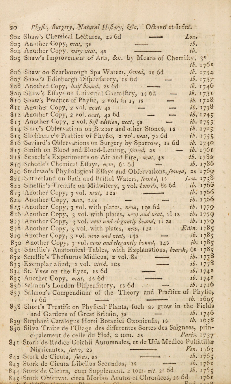 S02 Shaw’s Chemical Ledtures, 2s 6d —— Lon, 803 An other Copy, neat, 3s -- ih. 804 Another Copy, very neat, 4s -- ib. 805 806 807 808 Shaw's Improvement of Arts, Scc. by Means of Chemifty, ih. Shaw on Scarborough Spa Waters, fe-wed, is 6d Shaw’s Edinburgh Difpenfatory, is 6d — Another Copy, half hound, 2 s 6cl —■— 809 Shaw’s Effays on Univerfal Chemiftry, is 6d 810 Shaw’s Practice of Phyfic, 2 vol. in 1, is — 811 Another Copy, 2 vol. neat* 4s — — 812 Another Copy, 2 vol, neat, 4s 6d — — 813 Another Copy, 2 vol, heft edition, neat, 3s — 814 Slare’s Obfervations on.Bezoar and other Stones, is 813 Shebbeare’s Pradlice of Phyfic-* 2 vol. neat, 7s 6d 816 Saviard’s Obfervations on Surgery by Sparrow, is 6d 817 Smith on Blood and Blood-Letting, fewed, 2s — 818 Seneele's Experiments on Air and Fire, neat, 4s Scheele’s Chemical EfTays, new, 6s 6d — Stedman’s Phyfiological Effays and Obfervations,fewed, Sutherland on Bath and Briilol Waters, fenced, is Smellie’s Treatife on Midwifery, 3 vol. hoards, 8s 6d 8^3 Another Copy, 3 vol. neat, 12s -- —— 824 Another Copy, new, 14s 3 819 820 8zi 822 17 6t ih. 1734 ih. 1737 ih. 1746 ih. 173 c ih. 1728 ib. 1738 ih. 174 ST ib. 1755 ih. I 715 *75$ 174© 1 761 178® I 786 1769- ih. ih. ih. ih. ih. 2S Lon. 1738 ih. 1766 ib. 1766 ib. 1766 ib. 1779 1779 z£. 1779 Edin. 1783 ib. 1785 z£. 1783 825 Another Copy, 3 vol. with plates, new, 19s 6d 826 Another Copy, 3 vol, with plates, new and neat, ll is 827 Another Copy, 3 voh new and elegantly hound, il 2S 828 Another Copy, 3 vol. with plates, new, 12s 829 Another Copy, 3 vol. new and neat, 13s — 830 Another Copy, 3 vol. new and elegantly hound, 14s 831 Smellie’s Anatomical Tables, with Explanations, hoards, 6s 1783 832 Smellie’s Thefaurus Midicus, 2 vol. 8s —— ih. 177S 833 Exemplar aliud, 2 vol. nitid. 10s — ih. 177^ 834 St. Yves on the Eyes, is 6d —— ih. 174e 833 Another Copy, neat, 2s 6d * -—* ih. 1741 836 Salmon’s London Difpenfatory, is 6d — ib. 1716 837 Salmon’s Compendium of the Theory and Pradlice of Phyfic* is 6d — —* ib. 1693 838 Short’s Treatife on Phyfical* Plants, fuch as grow in the Fields and Gardens of Great Britain, 3s ih* 1746 839 Stephani Catalogns Horti Botanici Oxonienfis, is ih. 1658 840 Silva Traite de l’Ufage des differentes Sortes des Saignees, prin- cipalement de celle du Pied, 2 tom. 2s Paris, 1737 84 1 Stork de Radicc Colchii Autumnales, et de Ufa Medico Pulfatillae Nigricantes, futus, 2s —*■■■■■■ * E'en. 1763 842 Stork de Cicuta, futus, 2s --— • ib. 1763 843 Stork de Cicuta Libellus Secundos, is —— ib. 1762 844 Stork de Cicuta, cum Supplement. 2 tom. nit. 2s 6d ib. 1763 843 Stork Obfervat. circa Morbos Acutos et Chronicos, 2s 6d 1761 3 t „ <* ._o