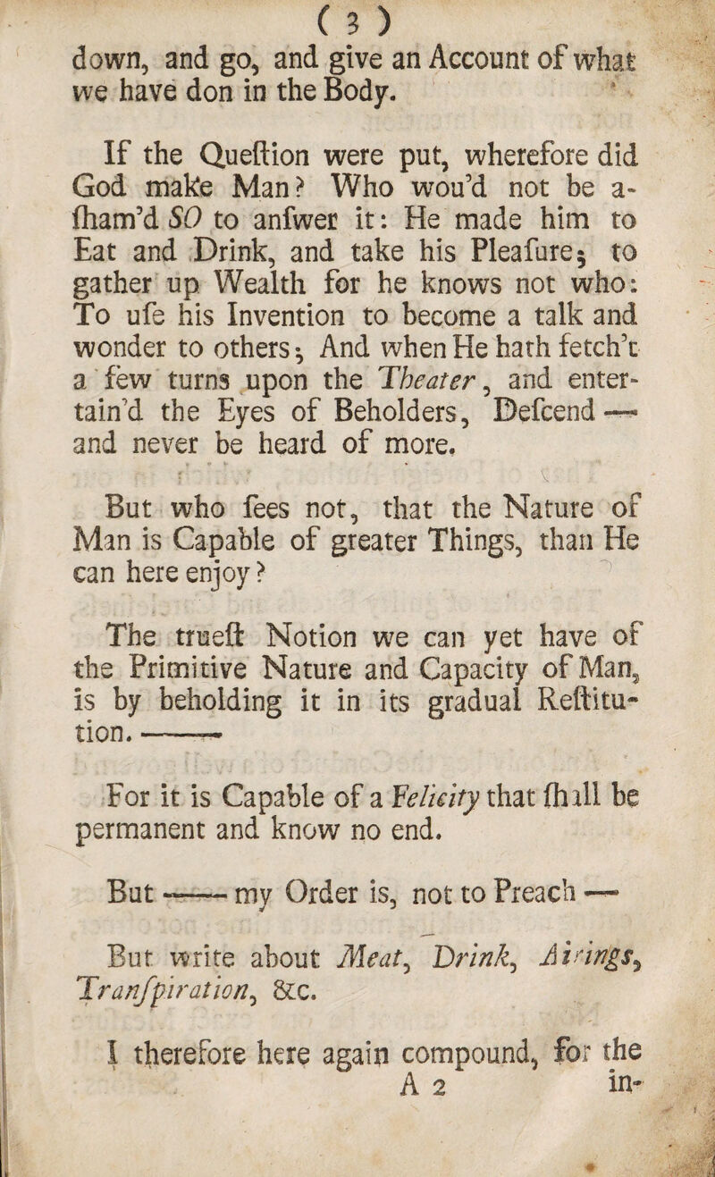 down, and go, and give an Account of what we have don in the Body. If the Queftion were put, wherefore did God make Man? Who wou’d not be a- fham’d SO to anfwer it: He made him to Eat and Drink, and take his Pleafure* to gather up Wealth for he knows not who: To ufe his Invention to become a talk and wonder to others •, And when He hath fetch’c a few turns upon the Theater, and enter¬ tain’d the Eyes of Beholders, Befcend-—« and never be heard of more. But who fees not, that the Nature of Man is Capable of greater Things, than He can here enjoy ? The true ft Notion we can yet have of the Primi tive Nature and Capacity of Man, is by beholding it in its gradual Reftitu- tion. ——— For it is Capable of a Felicity that (hall be permanent and know no end. But ~— my Order is, not to Preach — But write about Meat^ Brinks Airings, Iranfp'iration^ &c. I therefore here again compound, for the A 2 ‘ in-