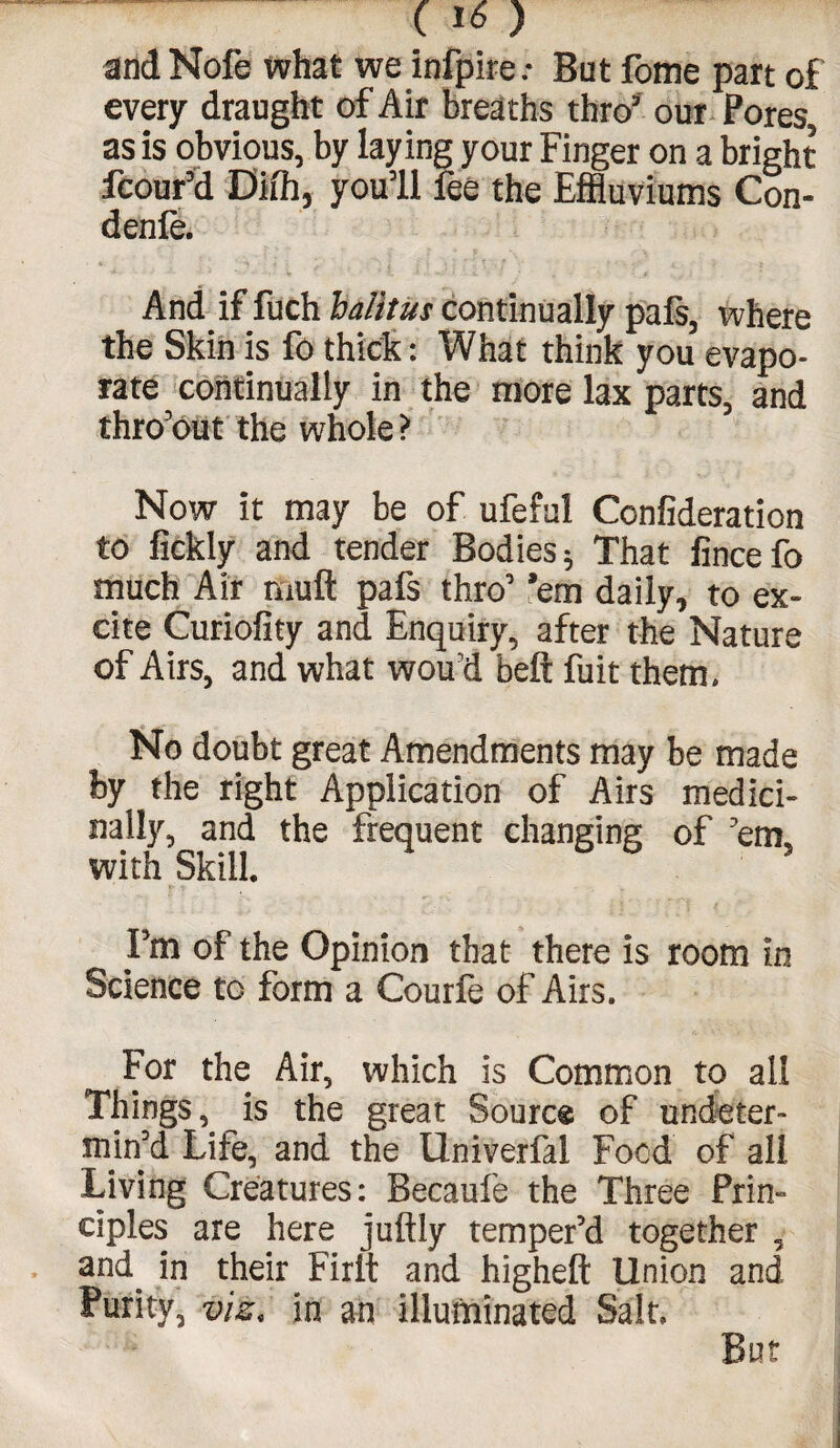 and Nofe what we infpireBut fome part of every draught of Air breaths thro’ our Pores, as is obvious, by laying your Finger on a bright fcour’d Difh, you’ll fee the Effluviums Con- denfe. And if fuch halttus continually pals, where the Skin is fo thick: What think you evapo¬ rate continually in the more lax parts, and thro’out the whole? Now it may be of ufeful Confideration to fickly and tender Bodies * That fincefo much Air muft pafs thro’ ’em daily, to ex¬ cite Curiofity and Enquiry, after the Nature of Airs, and what wou'd belt fuit them. No doubt great Amendments may be made by the right Application of Airs medici¬ nally, and the frequent changing of 'em. with Skill. Fm of the Opinion that there is room in Science to form a Courfe of Airs. For the Air, which is Common to all Things, is the great Source of undeter- min'd Life, and the Univerfal Food of all Living Creatures: Becaufe the Three Prin¬ ciples are here juftly temper'd together , and^ in their FIrit and higheft Union and Purity, viz, in an illuminated Salt.