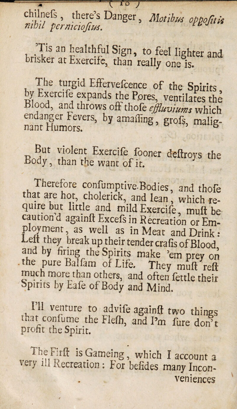 chilnefs, there’s Danger, Motibus oppofitk nihil permciojius. 1 * rriSr3!! J£althfUl S!Sn ’ t0„feeI Jighter and brisker at txercife, than really one Is. The turgid EfFervefcence of the Spirits ty Exercife expands the Pores, ventilates the Blood, and throws off thofe effluviums which nSSSerS'blama®’S’gr06’mali6- But violent Exercife fooner deftroys the Body, than the want of it. J Therefore confumptive-Bodies, and thofe that are hot, cholerick,. and lean, which re¬ quire but little and mild Exercife mult be caution d againft Excefs in Recreation or Em¬ ployment, as well as in Meat and Drink: Lett they break up their tender crafis of Blood and by firing the Spirits make ’em prey on .the pure Balfam of Life. They mutt reft much more than others, and often fettle their Spirits by Eafe of Body and Mind. 111 venture to advife againft two things mat confume the Fleffi, and I’m fure don’t profit the Spirit. i he Firft is Gameing, which I account a veiy ih recreation: For befides many Incon¬ veniences