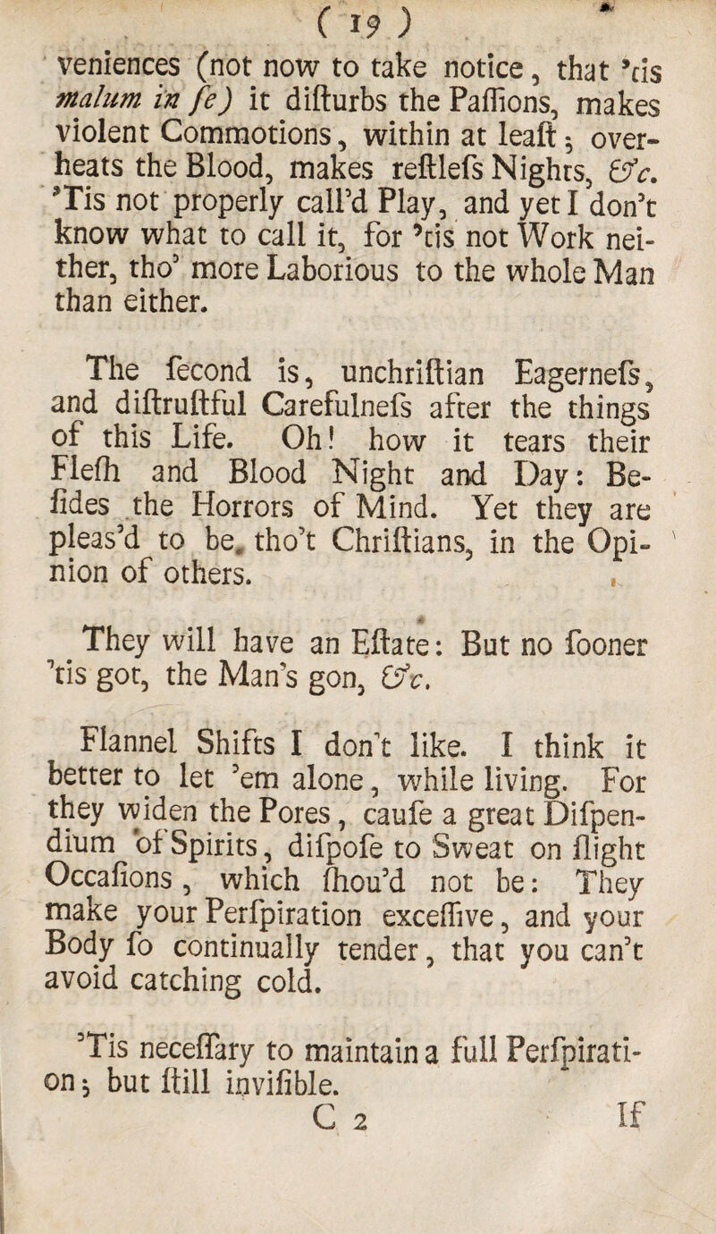 veniences (not now to take notice , that 9tis malum in fe) it difturbs the Paffions, makes violent Commotions, within at leaf!: 5 over¬ heats the Blood, makes reftlefs Nights, ©V. *Tis not properly call’d Play, and yeti don’t know what to call it, for ’tis not Work nei¬ ther, the’ more Laborious to the whole Man than either. The fecond is, unchriftian Eagernefs, and diftruftful Carefulnefs after the things of this Life. Oh! how it tears their Flefh and Blood Night and Day: Be- fides the Horrors of Mind. Yet they are pleas’d to bec tho’t Chriftians, in the Opi¬ nion of others. They will have an Eftate: But no fooner Yis got, the Man’s gon, ©V. Flannel Shifts I don't like. I think it better to let ’em alone, while living. For they widen the Pores, caufe a great Difpen- dium of Spirits, difpofe to Sweat on flight Occafions, which fhou’d not be: They make your Perfpiration exceffive, and your Body fo continually tender, that you can’t avoid catching cold. ’Tis neceffary to maintain a full Perfpirati¬ on ^ but ftill invifible. C 2 If
