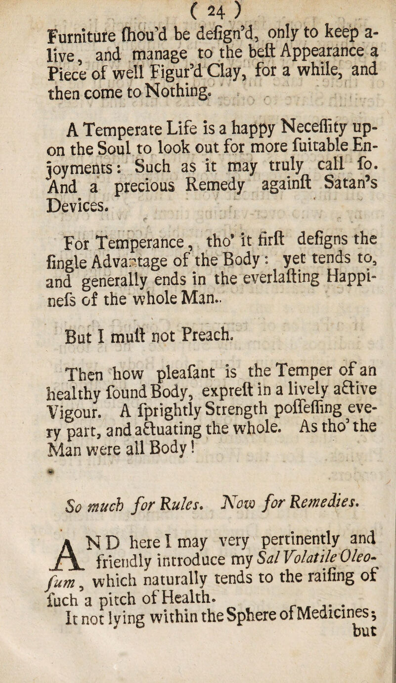 Furniture fliou’d be defign’d, only to keep a- live, and manage to the beft Appearance a Piece of well Figur’d Clay, for a while, and then come to Nothing. A Temperate Life is a happy Neceflity up¬ on the Soul to look out for more fuitable En¬ joyments: Such as it may truly call fo. And a precious Remedy againft Satan’s Devices. For Temperance, tho’it firfi: defigns the Angle Advantage of the Body: yet tends to, and generally ends in the everlafting Happi- nefs of the whole Man.. But I mull not Preach. Then how pleafant is the Temper of an healthy found Body, expreft in a lively aflive Vigour. A fprightly Strength poffefling eve¬ ry part, and actuating the whole. As tho’ the Man were all Body! So much for Rules. Now for Remedies. AND here I may very pertinently and friendly introduce my Sal Volatile Oleo- fum, which naturally tends to the railing of fuch a pitch of Health. It not lying within the Sphere of Medicines ^