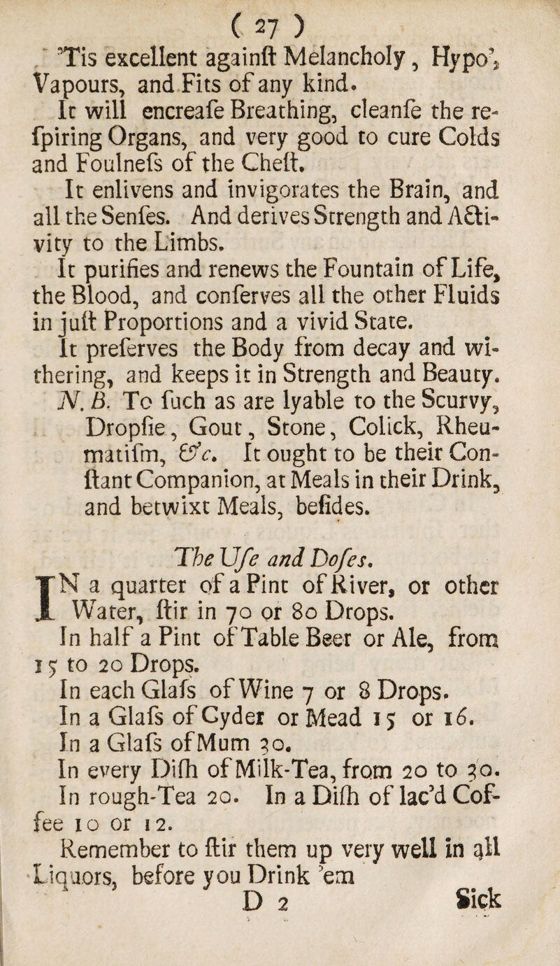 Tis excellent againft Melancholy , Hypo^ Vapours, and Fits of any kind. It will encreafe Breathing, cleanfe the re- fpiring Organs, and very good to cure Colds and Foulnefs of the Chelt. It enlivens and invigorates the Brain, and all the Senfes. And derives Strength and Acti¬ vity to the Limbs. It purifies and renews the Fountain of Life, the Blood, and conferves ail the other Fluids in jult Proportions and a vivid State. It preferves the Body from decay and wi¬ thering, and keeps it in Strength and Beauty. N. B. To fuch as are lyable to the Scurvy, Dropfie, Gout, Stone, Colick, Rheu- matifm, &c> It ought to be their Con- ftant Companion, at Meals in their Drink, and betwixt Meals, befides. The Ufe and Do/es. IN a quarter of a Pint of River, or other Water, Itir in 70 or 80 Drops. In half a Pint of Table Beer or Ale, from 15: to 20 Drops. In each Glafs of Wine 7 or 8 Drops. In a Glafs of Cyder or Mead 15 or 16. In a Glafs of Mum 30. In every Difh of Milk-Tea, from 20 to 30. In rough-Tea 20. In a Dilh of lac’d Cof¬ fee 10 or 12. Remember to ftir them up very well in 3II Liquors, before you Drink ’em D 2 Sick