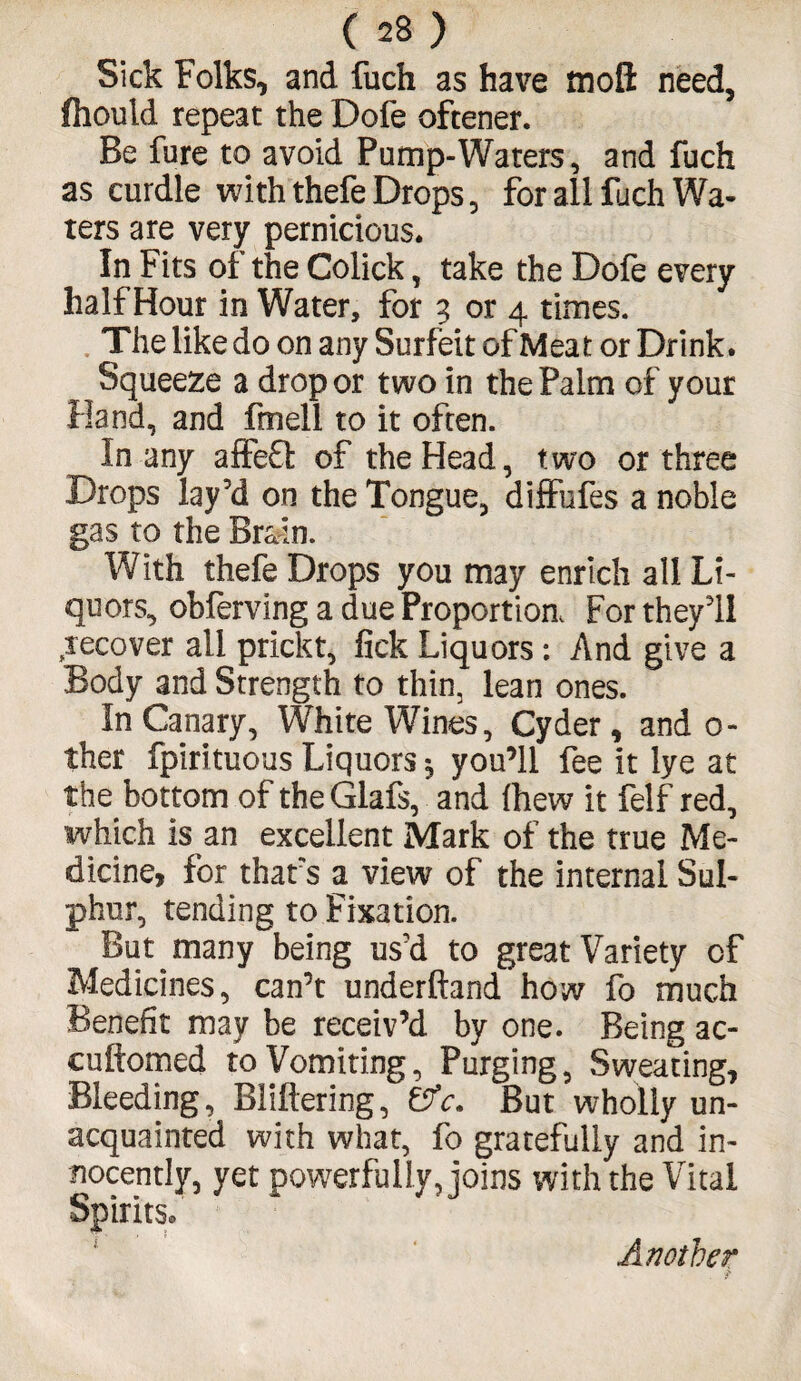 Sick Folks, and fuch as have tnofl: need, fhould repeat the Dofe oftener. Be fure to avoid Pump-Waters, and fuch as curdle with thefe Drops, for all fach Wa¬ ters are very pernicious. In Fits of the Colick, take the Dofe every half Hour in Water, for 3 or 4 times. The like do on any Surfeit of Meat or Drink. Squeeze a drop or two in the Palm of your Hand, and fmell to it often. In any affefl: of the Head, two or three Drops lay'd on the Tongue, diffufes a noble gas to the Brain. With thefe Drops you may enrich all Li¬ quors, obferving a due Proportion, For they'll recover all prickt, fick Liquors: And give a Body and Strength to thin, lean ones. In Canary, White Wines, Cyder, and o- ther fpirituous Liquors *5 you’ll fee it lye at the bottom of theGlafs, and fhew it felf red, which is an excellent Mark of the true Me¬ dicine, for thats a view of the internal Sul¬ phur, tending to Fixation. But many being us'd to great Variety of Medicines, can’t underhand how fo much Benefit may be receiv’d by one. Being ac- cuftomed to Vomiting, Purging, Sweating, Bleeding, BMering, &c. But wholly un¬ acquainted with what, fo gratefully and in¬ nocently, yet powerfully, joins with the Vital Spirits. Another