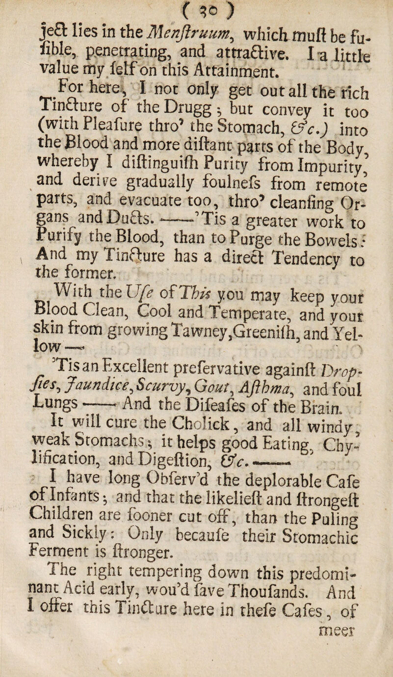 C ) je£t lies in the Menjlruum, which muft be fu- nble, penetrating, and attractive. I a little value my lelf on this Attainment. For here , I not only get out all the rich Tincture of the Drugg ; but convey it too (with Pleafure thro’ the Stomach, &c.) into the Blood and more diftant parts of the Body whereby I diftinguilh Purity from Impurity and derire gradually foulnefs from remote parts, and evacuate too, thro’cleaniing Or¬ gans andDufts. *--Tis a greater work to Purify the Blood, than to Purge the Bowels: And my finfture has a direct Tendency to the former. With the life ofT'his you may keep your Blood Clean, Cool and Temperate, and your skin from growing Tawney.Greenilh, and'Yel- low —* > Tis an Excellent prefervative againll Drop- fies-> Jaundice, Scurvy, Gout, Ajihma, and foul Lungs --. And the Difeafes of the Brain. It will cure the Cholick, and all windy weak Stomachs; it helps good Eating. Chv- lification, and Digeftion, OV..- I have long Obferv’d the deplorable Cafe of Infants; and that the likelieft and Itrongeft Children are fooner cut off, than the Puling and Sickly: Only becaule their Stomachic Ferment is ftronger. The right tempering down this predomi¬ nant Acid early, wou’d fave Thoufands. And I offer this Tincture here in thefe Cafes, of meer