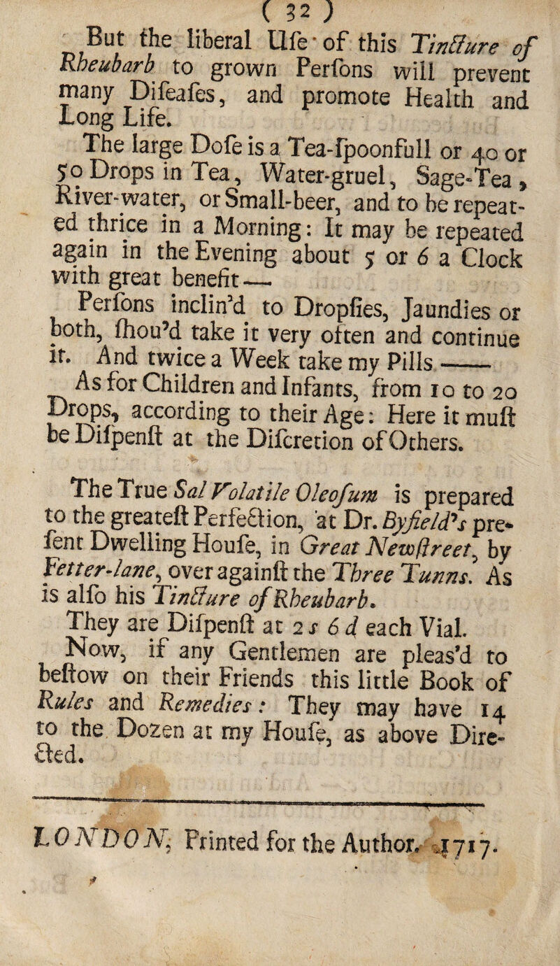 But the liberal life-of this Tixffure of Kheubarb to grown Perfons will prevent many Difeafes, and promote Health and Long Life. The large Dofe is a Tea-Ipoonfull or 40 or 50 Drops in Tea, Water-gruel, Sage-Tea , River-water, or Small-beer, and to be repeat¬ ed thrice in a Morning: It may be repeated again in the Evening about 5; or 6 a Clock with great benefit — Perfons inclin’d to Dropfies, Jaundies or both, fhou’d take it very oiten and continue it. And twice a Week take my Pills.-- As for Children and Infants, from 10 to 20 ProPs? according to their Age: Here it mult be Dilpenfi; at the Difcretion of Others. The True Sal Volatile Oleofum is prepared to the greateft Perfeflion, at Dr. Byfield's pre- fen t Dwelling Houle, in Great New fire et^ by fetter-lane, over againft the Three Turns. As is alfo his find are of Kheubarb. They are Difpenft at 2 s 6 d each Vial Now, if any Gentlemen are pleas’d to bellow on their Friends this little Book of Rules and Remedies: They may have 14 to the Dozen at my Houle, as above Dire- fled. 10 ND 0 N; Frinted for the Author. 4717.