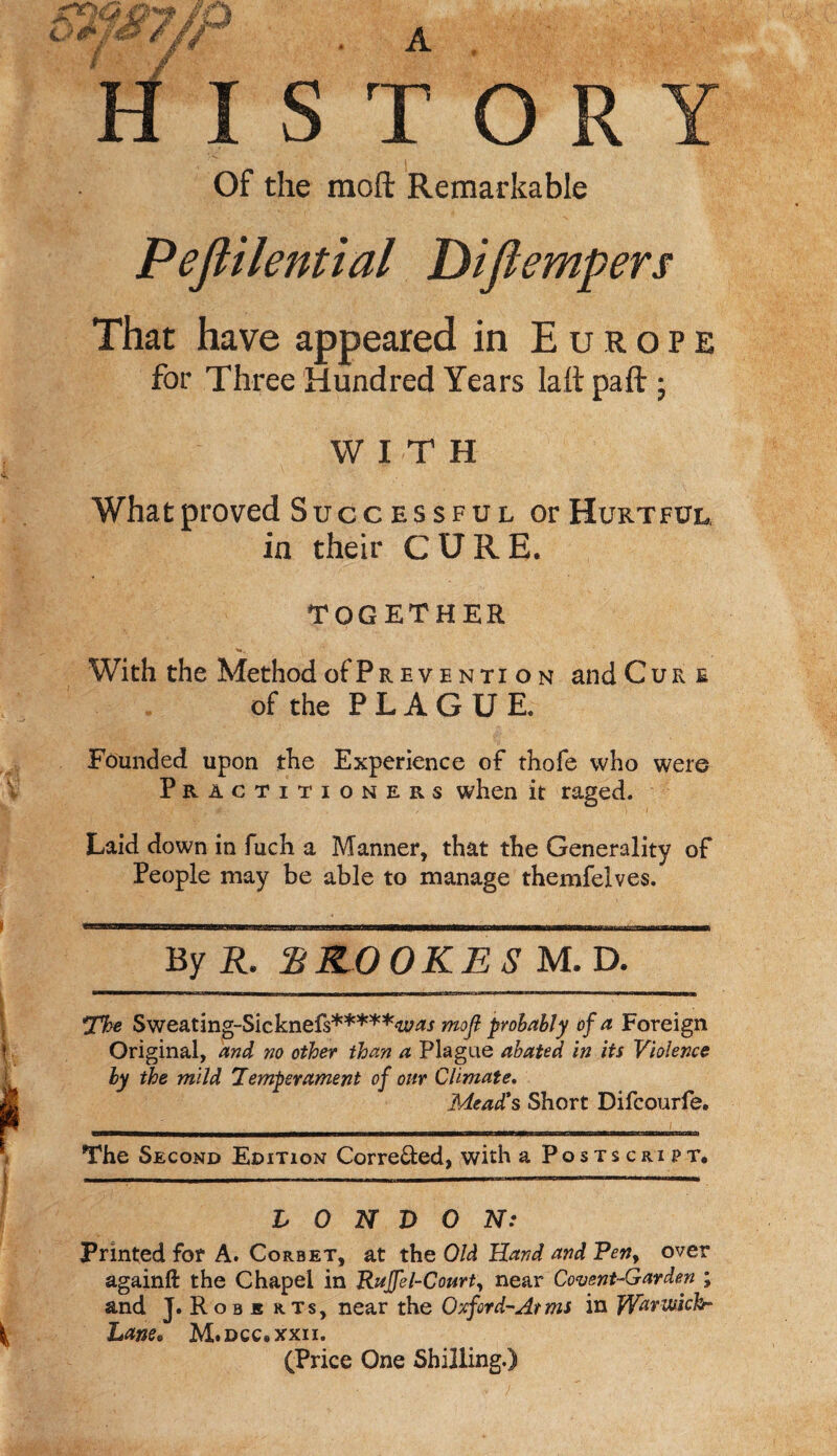 HISTORY Of the mod Remarkable Peflilential Diftempers That have appeared in Europe for Three Hundred Years la ft pa ft ; WITH What proved Successful or Hurtful in their CURE. TOGETHER With the Method ofPreventi on and Cur e of the PLAGUE. Founded upon the Experience of thofe who were Practitioners when it raged. Laid down in fuch a Manner, that the Generality of People may be able to manage themfelves. By R. SCOOKES M. D. The Sweating-Sicknefs*****4tf;w mofi probably of a Foreign Original, and no other than a Plague abated in its Violence ly the mild Temperament of our Climate. Mead's Short Difcourfe. The Second Edition Corre&ed, with a Postscript. LONDON: Printed for A. Corbet, at the Old Hand and Pen> over againft the Chapel in Ruffel-Court, near Covent-Garden ; and J. Robe rts, near the Oxford-At ms in JYdvwkhr Lane* M.dcc.xxii. (Price One Shilling.)