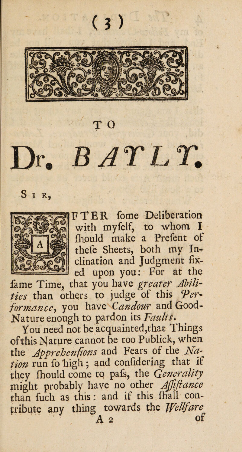 / Dr„ BAThT. / \ ■ : ■ Sir, FTER fome Deliberation with myfelf, to whom I fhould make a Prefent of thefe Sheets, both my In¬ clination and Judgment fix¬ ed upon you: For at the fame Time, that you have greater Abili¬ ties than others to judge of this Terr formance, you have Candour and Good- Nature enough to pardon its Faults. You need not be acquainted,that Things of this Nature cannot be too Publick, when the Jpprehenflons and Fears of the Na-^ tion run fo high ; and confidering that if they fhould come to pafs, the Generality might probably have no other Ajjiftance than fuch as this: and if this fhall con¬ tribute any thing towards the Wellfare A 2 of