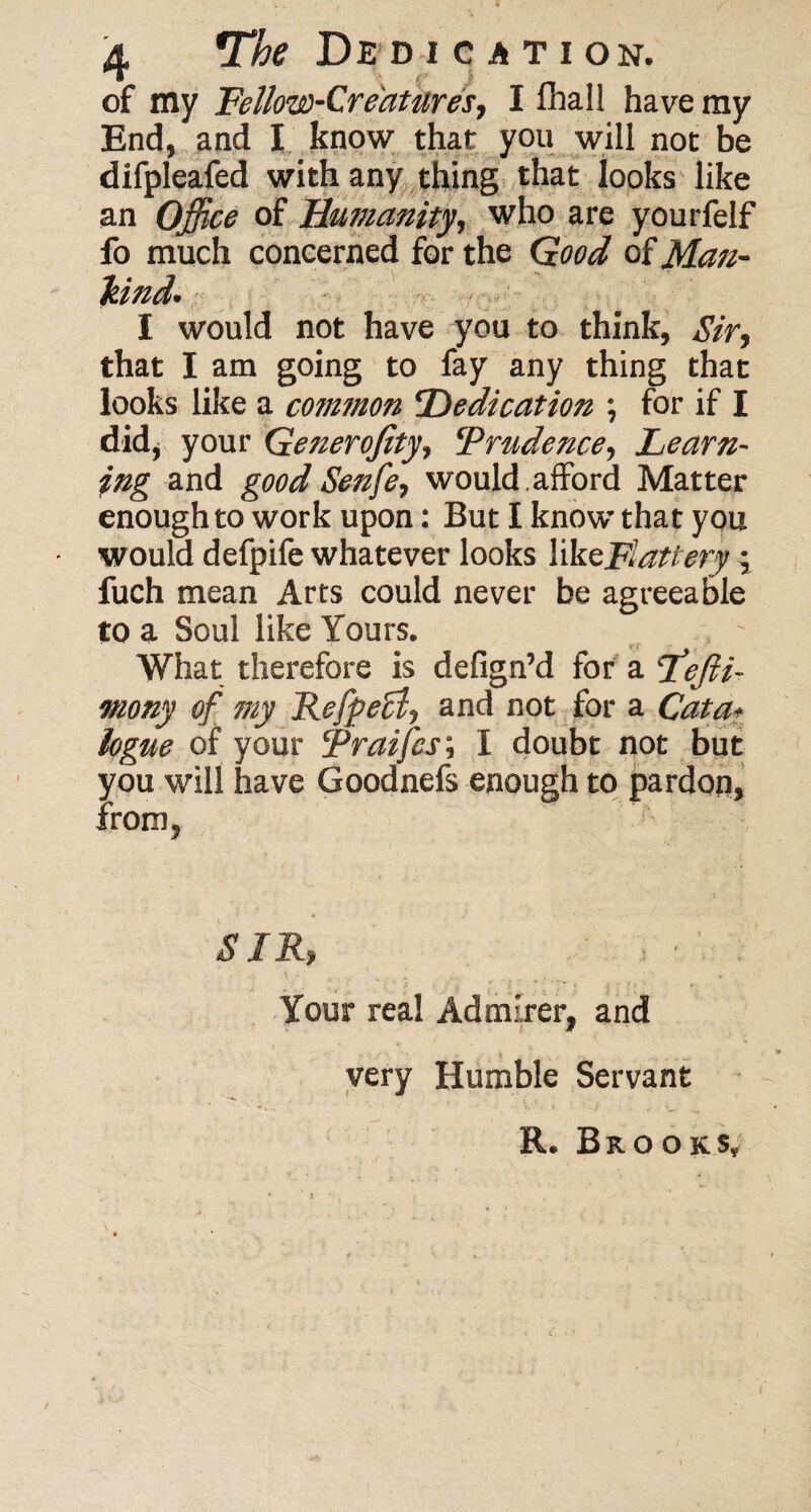 of my Fellow-Creatures., I lhall have my End, and I know that you will not be difpleafed with any thing that looks like an Office of Humanity, who are yourfelf fo much concerned for the Good of Man- hind. I would not have you to think, Sir, that I am going to fay any thing that looks like a common Dedication ; for if I did, your Generofity, 'Prudence, Learn¬ ing and goodSenfe, would.afford Matter enough to work upon: But I know that you • would defpife whatever looks like Flattery ; fuch mean Arts could never be agreeable to a Soul like Yours. v< What therefore is defign’d for a Lejli- mony of my Refpef!, and not for a Cata¬ logue of your Praifes; I doubt not but you will have Goodnefs enough to pardop, from, SIR, Your real Admirer, and very Humble Servant R. Brooks,