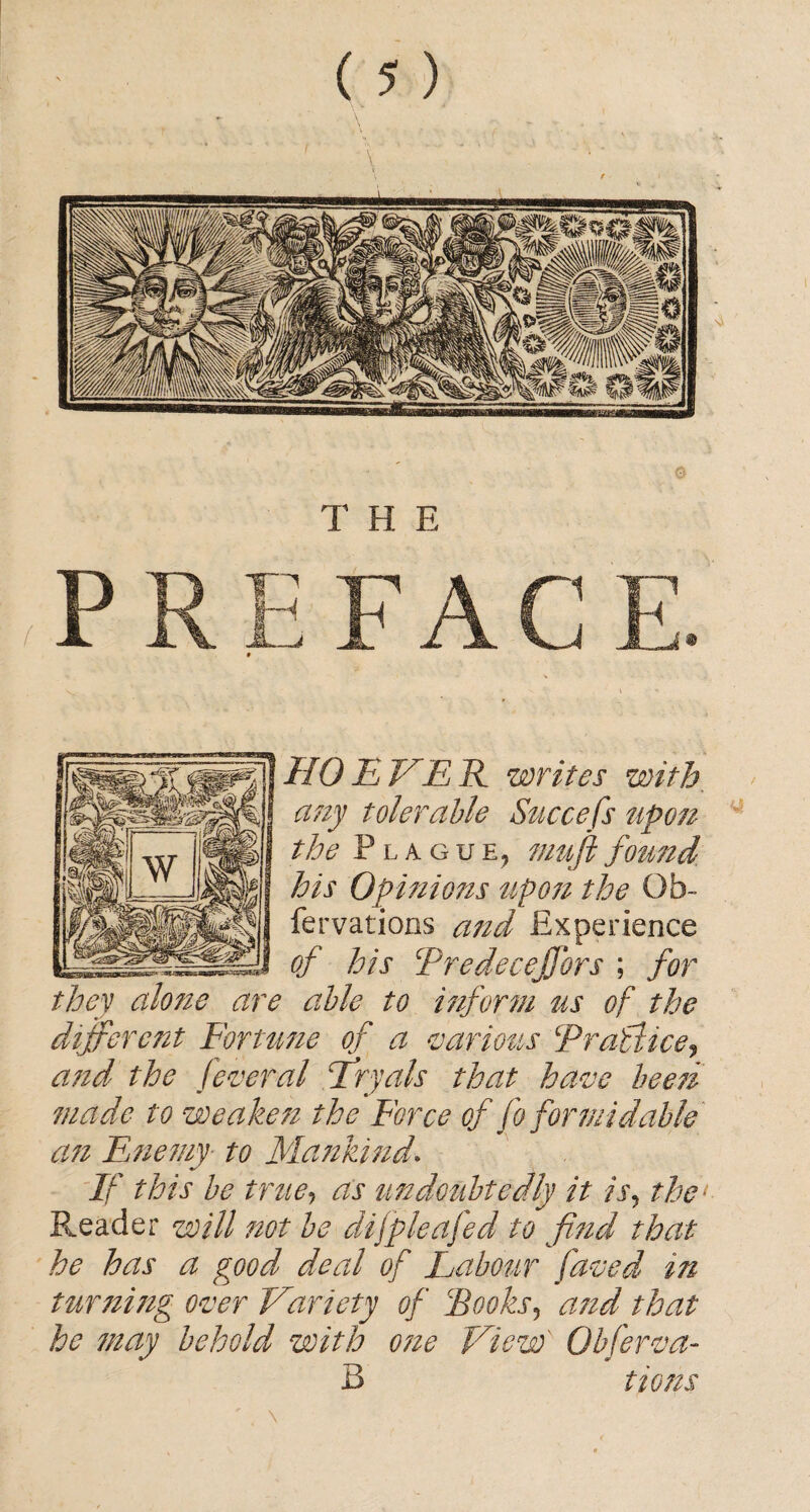 I/O EVER writes with. any tolerable Succefs upon the Plague, muftfound his Opinions upon the Ob- fervations and Experience of his TredeceJJbrs ; for they alone are able to inform us of the different Fortune of a various Er office j and the feveral Eryals that have been made to weaken the Force of fo formidable an Enemy■ to Mankind\ If this be true, as undoubtedly it is? the- Reader will not be dijpleajed to find that he has a good deal of Labour faved in turning over Variety of Books, and that he may behold with one View' Qbferva- B tions