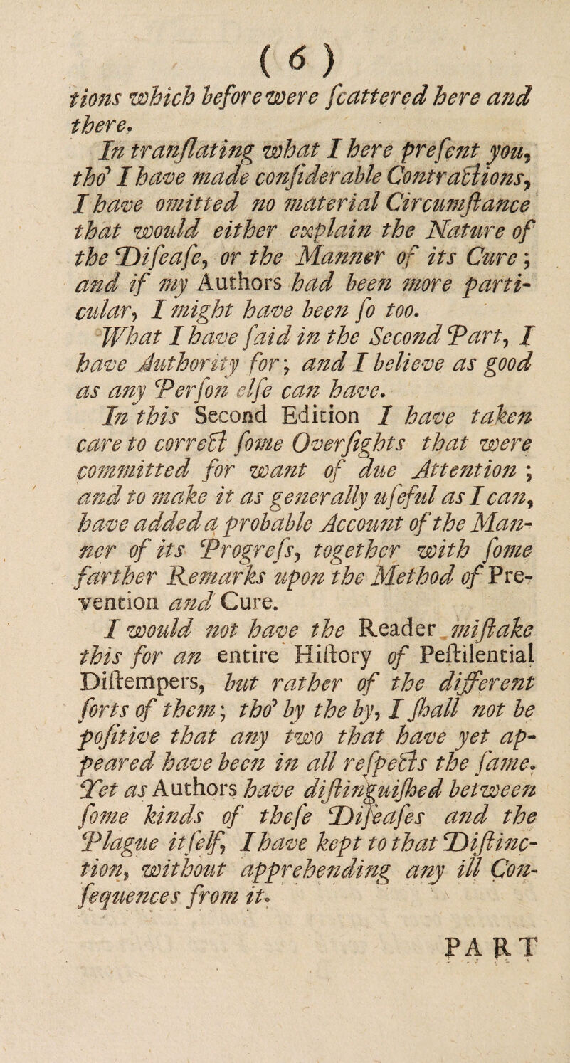 ( <5 ) tions which before were [centered here azzd there. In tr(inflating what I here prefent you5 tho* I have made confiderable Contratlionsy I have omitted no material Circtmftance that would either explain the Nature of the Difeafe, or the Manner of its Cure; and if my Authors had bee?i more parti¬ cularI might have been fo too. What I have /aid in the Second I*art, I have Authority for; and I believe as good as any \Perfon elfe can have. In this Second Edition I have taken care to correct fome Overfights that were committed for want of due Attention ; and to make it as generally ufeful aslcazz, have added a probable Account of the Mazz- ner of its Trogrefs, together with fome farther Remarks upon the Method ^/Pre¬ vention and Cure. I would not have the Reader mifiake this for an entire Hiftory of Peftilentiai Diftempers, but rather of the different forts of them; tho* by the by, I fhall not be pofitive that any two that have yet ap¬ peared have been in all re [pedis the fame» let Authors have diftinguijhed between fome kinds of thefe IJifeafes and the Tlague itfelf, I have kept to that Difi mo¬ tion, without apprehending any ill Cozz- fequences from iu  ' •• PART