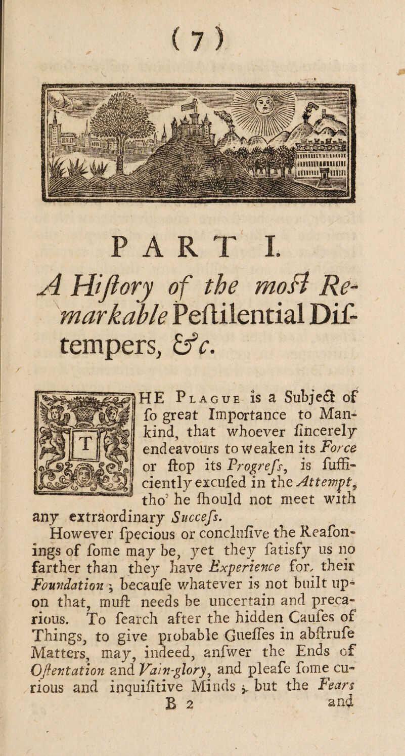 A Aiflory of the moB Re¬ markable Peflilential Dif- temperSj fife. HE Plague is a Subject of fo great Importance to Man¬ kind, that whoever flncerely endeavours to weaken its Force or flop its Progrefs, is fuffi- ciently excufed in the Attempt ^ tho' he fliould not meet with any extraordinary Succefs. However fpecious or conclufive the Re a roll¬ ings of fome may be, yet they fatisfy us no farther than they have Experience for, their Foundation * becaufe whatever is not built up¬ on that, muft needs be uncertain and preca¬ rious. To fearch after the hidden Cauies of Things, to give piobable Gueffes in abftrufe Matters, may, indeed, anfwer the Ends of Oftentation and Vain-glory, and pleafe fome cu~ rious and inquifitive Minds but the Fears B 2 and