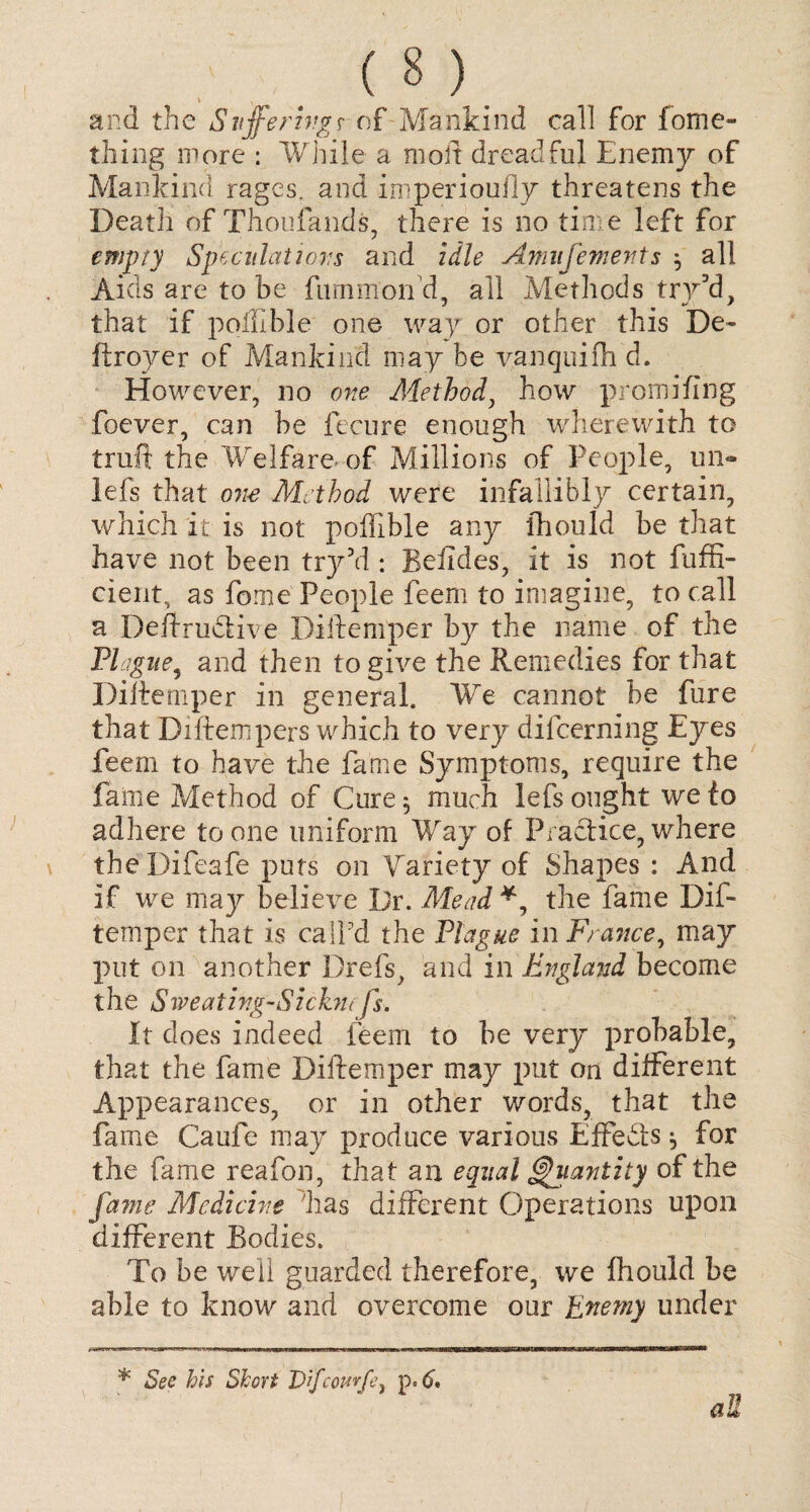 and the Suffering? of Mankind call for fome- thing more : While a mod dreadful Enemy of Mankind rages, and imperioufly threatens the Death of Thoufands, there is no time left for empty Speculations and idle Amufements $ all Aids are to be fummoifd, all Methods try3d, that if pofll-ble one way or other this De~ ftroyer of Mankind may he vanquifh d. However, no one Method, how promiling foever, can be fecure enough wherewith to truft the Welfare of Millions of People, un- lefs that one Method were infallibly certain, which it is not poffible any fhould be that have not been try’d : Beiides, it is not feffi¬ cient, as fome People feem to imagine, to call a Deftrudlive Diftemper by the name of the Plague, and then to give the Remedies for that Diftemper in general. We cannot be fure that Di(tempers which to very difeerning Eyes feem to have the fame Symptoms, require the fame Method of Cure $ much lefs ought we to adhere to one uniform Way of Practice, where theDifeafe puts on Variety of Shapes : And if we may believe Dr. Mead *, the fame Dif¬ temper that is call'd the Plague in France, may put on another Drefs, and in England become the Sweating-Sickm fs. It does indeed feem to be very probable, that the fame Diftemper may put on different Appearances, or in other words, that the fame Caufe may produce various Effects ^ for the fame reafon, that an equal Quantity of the fame Medicine has different Operations upon different Bodies. To be well guarded therefore, we fhould be able to know and overcome our Enemy under * See his Short Difcourfe, p. 6* all