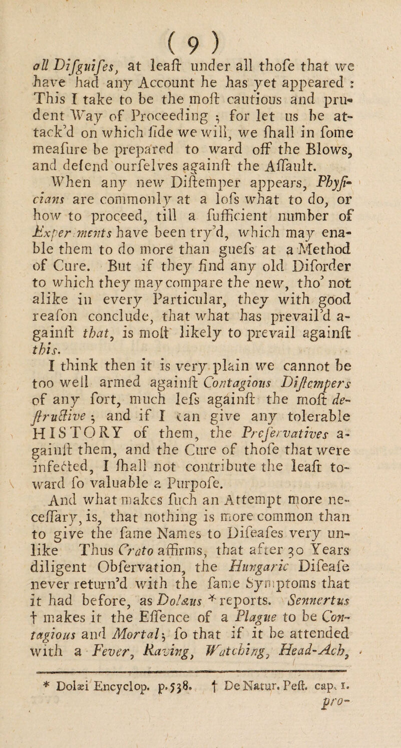 all Difguifes} at leaft under all thofe that we have had any Account he has yet appeared : This I take to be the moft cautious and pru^ dent Way of Proceeding ^ for let us be at¬ tack'd on which fide we will, we fhall in fome meafure be prepared to ward off the Blows, and defend ourfelves againft the Affault. When any new Diftemper appears, Phyji™ dans are commonly at a lofs what to do, or how to proceed, till a fufficient number of Experiments have been try'd, which may ena¬ ble them to do more than guefs at a Method of Cure. But if they find any old Diforder to which they may compare the new, tho' not alike in every Particular, they with good reafon conclude, that what has prevail'd a- gainft that, is molt likely to prevail againft this. I think then it is very plain we cannot be too well armed againft Contagious Dijhmpers of any fort, much lefs againft the moft de- ftruttive • and if I can give any tolerable HISTORY of them, the Prefer natives a- gainft them, and the Cure of thofe that were infefted, I fhall not contribute the leaft to¬ ward fo valuable a Purpofe. And what makes fuch an Attempt more ne~ ceffary, is, that nothing is more common than to give the fame Names to Difeafes very un¬ like Thus Crato affirms, that after 30 Years diligent Obfervation, the Hungaric Difeafe never return’d with the fame Symptoms that it had before, as Dol&m * reports. Sennertus t makes it the Effence of a Plague to be Con¬ tagious and Mortal5 fo that if it be attended with a Fever, Raving, Watching7 Head-Acb, * Dolan Encyelop, p*538^ | DeNatur, Peft. cap,. 1. pro-