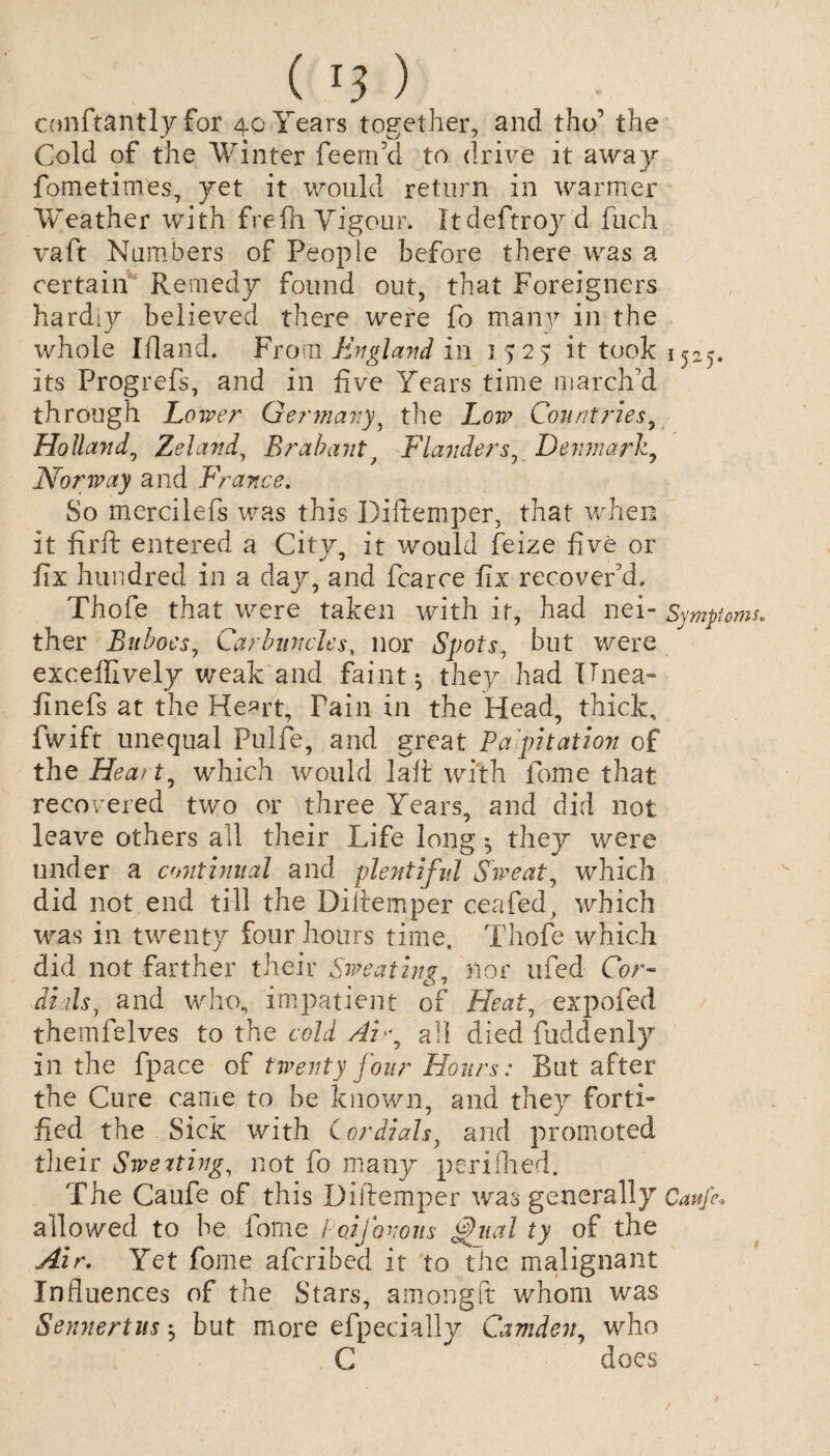 conftantly for 40 Years together, and tho’ the Cold of the Winter feerrfid to drive it away fometimes, yet it would return in warmer Weather with frefh Vigour. Itdeftroy d fuch vaft Numbers of People before there was a certain Remedy found out, that Foreigners hardiy believed there were fo many in the whole Ifland. From England in 1525: it took 1525. its Progrefs, and in five Years time march’d through Lower Germany^ the Low Countries, Holland, Zeland, Brabantt Flanders, Denmark, Norway and France. So mercilefs was this Diftemper, that when it firft entered a City, it would feize five or fix hundred in a day, and fcarce fix recover'd. Thofe that were taken with it, had nei- Symptoms ther Buboes, Carbuncles, nor Spots, but were exceifively weak and faint; they had TJnea- finefs at the Heart, Pain in the Head, thick, fwift unequal Fulfe, and great Papitation of the Heart, which would la it with fome that recovered two or three Years, and did not leave others all their Life long; they were under a continual and plentiful Sweat, which did not end till the Diiiemper ceafed, which was in twenty four hours time. Thofe which did not farther their Sweating, nor ufed Cor¬ dials, and who, impatient of Heat, expofed themfelves to the cold Ai y all died fuddenly in the fpace of twenty four Hours: But after the Cure came to be known, and they forth fied the Sick with Cordials, and promoted their Sweating, not fo many perifhed. The Caufe of this Diftemper was generally Caujh allowed to be fome Poifovous ml ty of the Air. Yet fome afcribed it to the malignant Influences of the Stars, among ft whom was Sennertvs; but more efpecially Camden, who C does