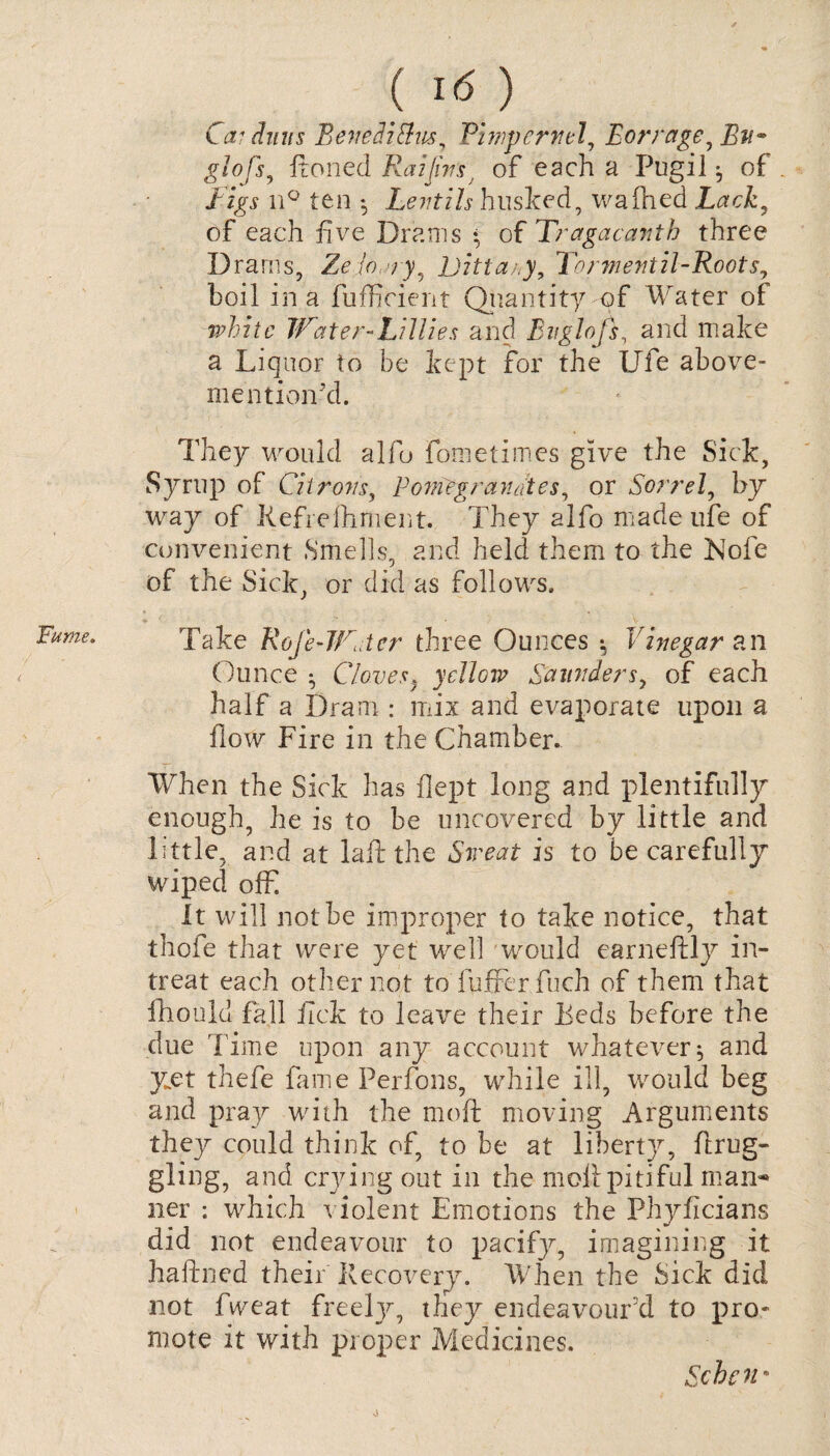 Fume. ! ( ) Car dims Beve&iSus, Pimpernel, Borrage^ glofs, ftonecl Raijins; of each a Pugil of figs n° ten *, Lentils husked, wafhed Lack, of each five Drams * of Tragacanth three Drams, Zclo /y, Dittany, Tonnentil-Roots, boil in a fufficient Quantity of Water of white Water Lillies and Bn glofs, and make a Liquor to be kept for the Ufe above- mention'd. They would alio fometimes give the Sick, Syrup of Citrons, Rome granites, or Sorrel, by way of Refrefhment. They alfo made ufe of convenient Smells, and held them to the Nofe of the Sick, or did as follows. 1 < ■ • • - . V Take Rofe-Wcter three Ounces * Vinegar an Ounce • Cloves, yellow Saunders, of each half a Dram : mix and evaporate upon a flow Fire in the Chamber. When the Sick has flept long and plentifully enough, he is to be uncovered by little and little, and at laft the Sweat is to be carefully wiped offi It will not be improper to take notice, that thofe that were yet well would earneftly in¬ treat each other not to fufrer fuch of them that fhould fall fick to leave their Teds before the due 'Fime upon any account whatever ^ and yet thefe fame Perfons, while ill, would beg and pray with the moft moving Arguments they could think of, to be at liberty^, flrug- gling, and crying out in the moil pitiful man-* ner : which violent Emotions the Phyficians did not endeavour to pacify, imagining it haftned their Recovery. When the Sick did not fiveat freeljy they endeavour'd to pro¬ mote it with proper Medicines. Schen* o