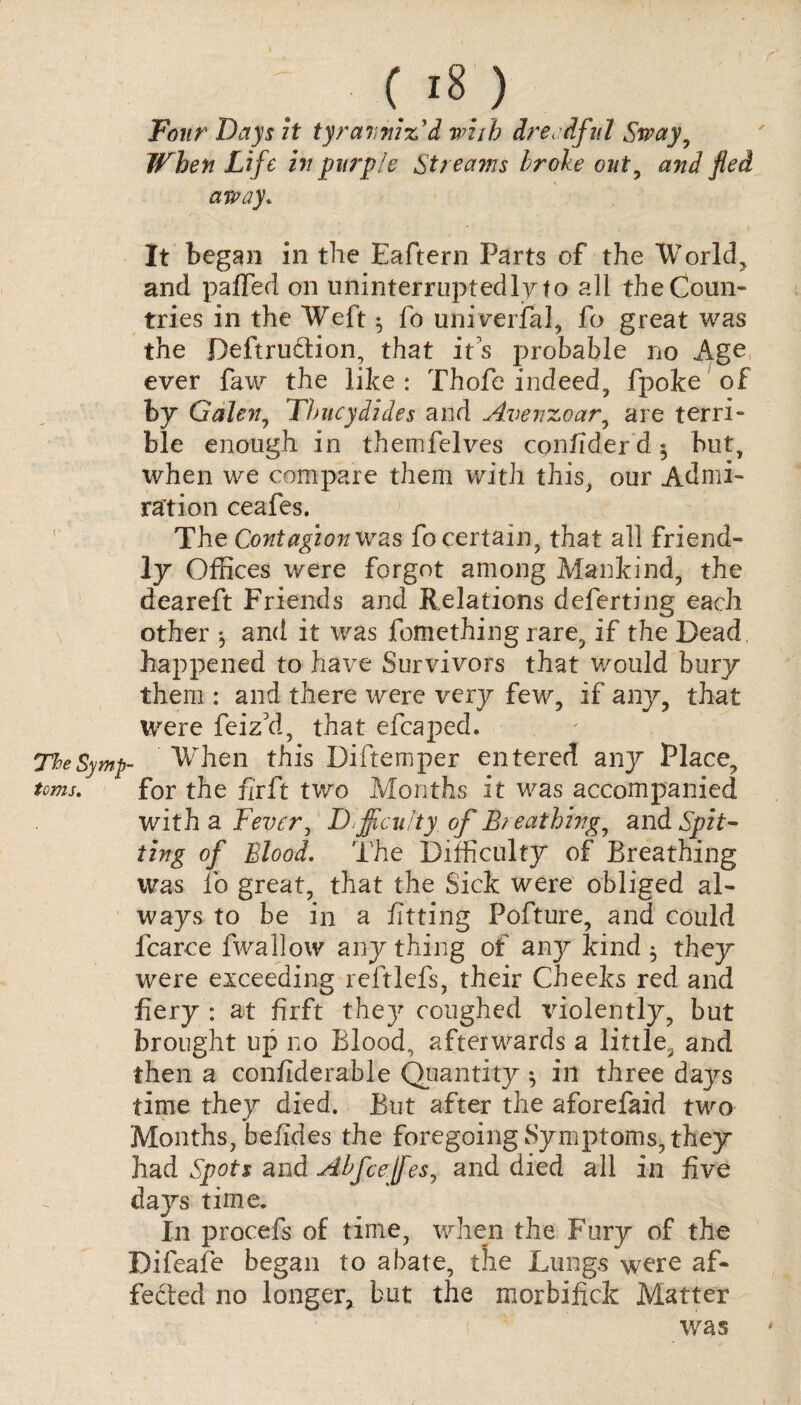 ( l's ) Four Days it tyranniz'd with dreadful Sway, When Life in purple Streams broke out, and fled away. It began in the Eaftern Parts of the Worlds and paffed on uninterruptedly to all the Coun¬ tries in the Weft • fo universal, fo great was the Deftru&ion, that it's probable no Age ever faw the like : Thofe indeed, fpoke of by Galen, Thucydides and Avenzoar, are terri¬ ble enough in themfelves contider d ^ but, when we compare them with this, our Admi¬ ration ceafes. The Contagion was fo certain, that all friend¬ ly Offices were forgot among Mankind, the deareft Friends and Relations deferting each other and it was fomething rare, if the Dead, happened to have Survivors that would bury them : and there were very few, if any, that were feiz’d, that efcaped. TheSymp- When this Diftemper entered any Place, toms. for the fir ft two Months it was accompanied with a Fever, Difficulty, of Breathing, and Spit¬ ting of Blood. The Difficulty of Breathing was fo great, that the Sick were obliged al¬ ways to be in a fitting Pofture, and could fcarce fwallow any thing of any kind $ they were exceeding reftlefs, their Cheeks red and fiery : at firft the}' coughed violently, but brought up no Blood, afterwards a little, and then a confiderable Quantity 5 in three days time they died. But after the aforefaid two Months, belides the foregoing Symptoms, they had Spots and Abfcejfesj and died all in five days time. In procefs of time, when the Fury of the Dileafe began to abate, the Lungs were af¬ fected no longer, but the morbifick Matter was