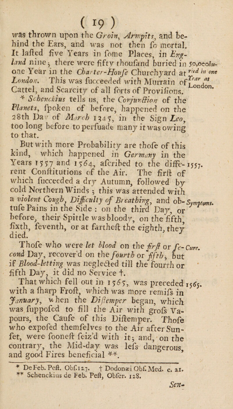 was thrown upon the Groin, Armpits, and be¬ hind the Ears, and was not then ft mortal. It lafted five Years in fome Places, in Eng¬ land nine^ there were fifty thoufand buried in 5o>ocohu~ one Year in the Charter-fjaitje Churchyard atrre^ m one London. This was fucceeded with Murrain off™’/* ** Cattel, and Scarcity of all forts of Provifions. °n °n* * Schenckius tells us, the Conjunction of the Planets, fpoken of before, happened on the 28th Da\r of March 1345, in the Sign Leoy too long before toperfuade many it was owing to that. But with more Probability are thofe of this kind, which happened in Germany in the Years 155:7 and 1564, aferibed to the diffe- 1557. rent Conftitutions of the Air. The fir ft of which fucceeded a dry Autumn, followed by cold Northern Winds ; this was attended with a violent Cough, Difficulty of Breathing, and ob- Symptoms. tufe Pains in the Side : on the third Day, or before, their Spittle was bloody, on the fifth fixth, feventh, or at fartheft the eighth, they died. 1 Thofe who were let llooa on the frft or fe- Cure, coni Day, recover'd on the fourth or fifth y but if Blood-letting was negledled till the fourth or fifth Dajr, it did no Service +. That which fell out in 1565, was preceded 15<57. with a fharp Froft, which was more remifs in January, when the Diftempcr began, which was fuppofed to fill the Air with grofs Va¬ pours, the Caufe of this Diftemper. Thofe who expofed themfelves to the Air after Sun - fet, were fooneft feiz’d with it^ and, on the contrary, the Mid-day was lefs dangerous and good Fires beneficial * DeFeb. Peft. Obf.127. t Dodonaei Obf. Med. c, zi» ** Schenckius de Feb. Peft, Obfer. 128. Sen-