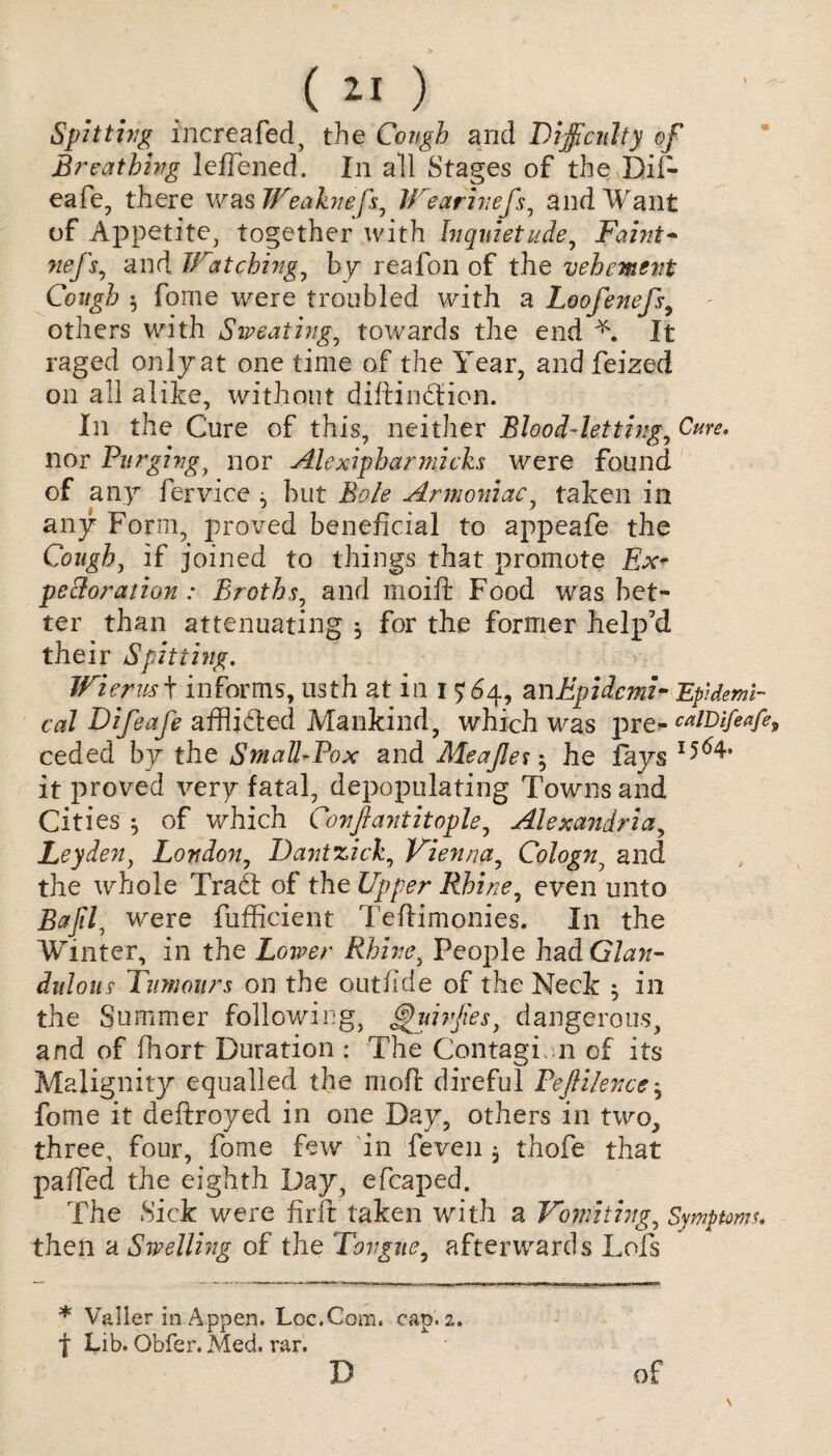 Spitting inertafed, the Cough and Difficulty of Breathing lefTened. In all Stages of the Dii- eale, there was Weaknefs, IVearinefs, and Want of Appetite, together with Inquietude, Faint- nefs, and Watching, by reafon of the vehement Cough 5 fome were troubled with a Loofenefs9 others with Sweating, towards the end L It raged only at one time of the Year, and feized on all alike, without diftindfion. In the Cure of this, neither Blood-letting, C#r*. nor Purging, nor Ale xiphar macks were found of any fervice ^ but Armoniac, taken in any Form, proved beneficial to appeafe the Cough, if joined to things that promote Ex* peroration : Broths, and moift Food was bet¬ ter than attenuating ^ for the former help'd their Spitting. Wierus + informs, usth at in 15:64, anEpidcmz- Epidemi¬ cal Difeafe afflicted Mankind, which was pre«- caiDifeafe^ ceded by the Small-Pox and Aleajles-, he fays it proved very fatal, depopulating Towns and Cities ^ of which Conftantitople, Alexandria, Leyden, London, Datitzick, Vienna, Cologn, and the whole Tradt of the Upper Rhine, even unto Bajil, were fufficient Teftimonies. In the Winter, in the Lower Rhine, People had Gta- dnloiis Tumours on the outfide of the Neck 5 in the Summer following, f^uivjies, dangerous, and of fhort Duration : The Contagion of its Malignity equalled the molt direful Peftilencej fome it deftroyed in one Day, others in two, three, four, fome few in feven , thofe that paffed the eighth Day, efcaped. The Sick were firft taken with a Vomiting, Symptom* then a Swelling of the Tongue, afterwards Lois * Valler in Appen. Loc.Com. cap. 2, f Lib. Obfer. Med. rar. D of