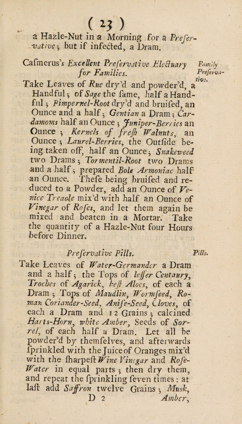 native *, but if infedted, a Dram. Cafmerus’j Excellent Preservative FleCluary Family for Families. Preferva- Take Leaves of i?j/£ dry’d and powder’d, a Handful- of the fame, half a Hand¬ ful } Pimpernel-Foot dry’d and bruifed, an Ounce and a half • Gentian a Dram * Grr- damoms half an Ounce ; Juniper-Berries an Ounce •, Kernels of frejh Walnuts, an Ounce ; Laurel-Berries, the Out/ide be¬ ing taken off, half an Ounce $ Snakeweed two Drains $ Tormentil-Root two Drams and a half j prepared Bole Armoniac half an Ounce. Thefe being bruifed and re¬ duced to a Powder, add an Ounce of Ve¬ nice Treacle mix’d with half an Ounce of Vinegar of Rofes, and let them again be mixed and beaten in a Mortar. Take the quantity of a Hazle-Nut four Hours before Dinner. Prefervalive Pills. P/77/. Take Leaves of Water-Gerfnander a Dram and a half • the Tops of le/Jer Centaury, Troches of Agarick, be ft Aloes, of each a Dram $ Tops cf Maudlin, Worm feed, Z?o- Coriander-Seed, Anife-Seed., Cloves, of each a Dram and 12 Grains *, calcined Harts-Horn, white Amber, Seeds of aSor- rel, of each half a Dram. Let all be powder’d by themfelves, and afterwards fprinkled with the Juice of Oranges mix’d with the lharpeft Vinegar and Rofe- Water in equal parts 5 then dry them9 and repeat the fpiinkling feven times: at laft add Saffron twelve Grains Musk, D 2 Amber,