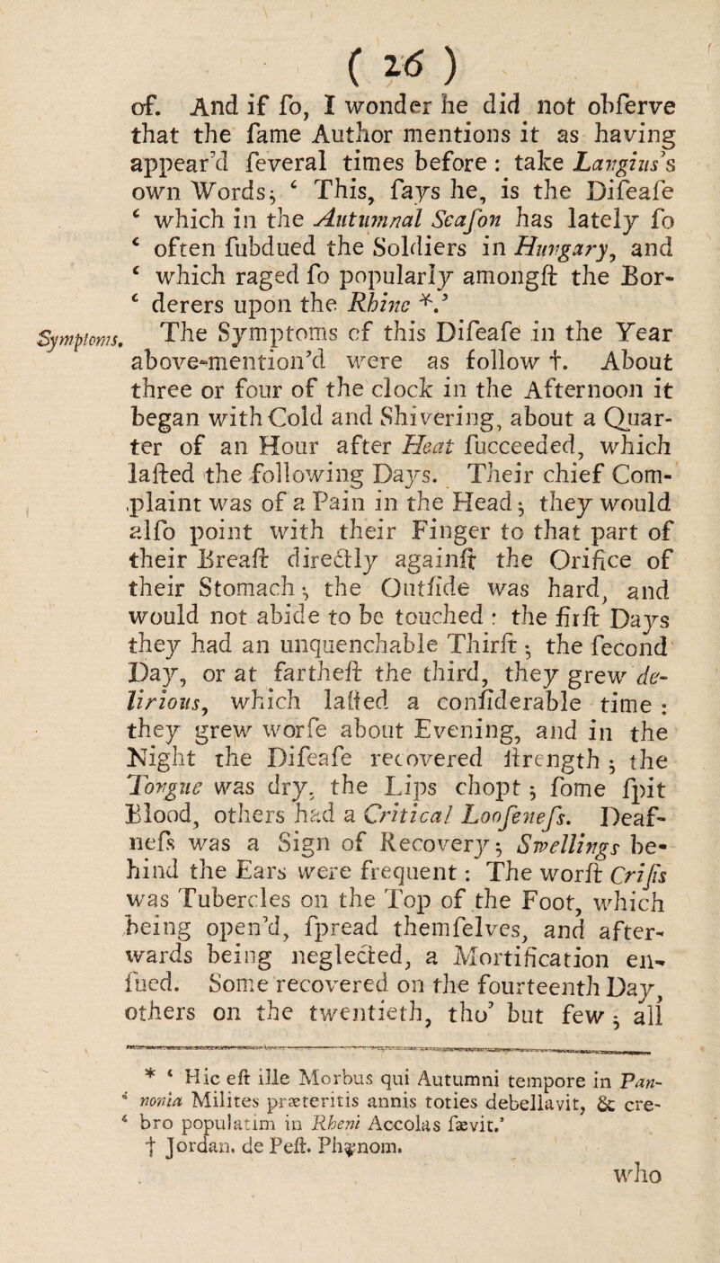 ( *6 ) of. And if fo, I wonder he did not obferve that the fame Author mentions it as having appear'd feveral times before : take Lavgins s own Words * c This, fays he, is the Difeafe c which in the Autumnal Scafon has lately fo c often fubdued the Soldiers in Hungary, and c which raged fo popularly amorigft the Bor- £ derers upon the Rhine Symptoms, The Symptoms of this Difeafe in the Year above-mentioned were as follow t. About three or four of the clock in the Afternoon it began with Cold and Shivering, about a Quar¬ ter of an Hour after Heat fucceeaed, which lafted the following Days. Their chief Com- .plaint was of a Pain in the Head ^ they would alfo point with their Finger to that part of their Breaft directly again# the Orifice of their Stomach •, the Outfide was hard, and would not abide to be touched : the fiift Days they had an unquenchable Thirft • the fecond Day, or at fartheft the third, they grew de¬ lirious, which lafted a considerable time : they grew worfe about Evening, and in the Night the Difeafe recovered lirength $ the Tongue was dry, the Lips chopt; fome fpit Blood, others had a Critical Loofenefs. Deaf- nefis was a Sign of Recovery; Swellings be¬ hind the Ears were frequent: The worft Crijis was Tubercles on the Top of the Foot, which being open'd, fpread themfelves, and after¬ wards being neglected, a Mortification en- fued. Some recovered on the fourteenth Day, others on the twentieth, the/ but few ^ all * 4 Hie eft ille Morbus qui Autumni tempore in Pan- i nonia Milites prseteritis annis toties debellavit, & ere- 4 bro populatim in Rheni Accoias fsevit.’ t Jordan, de Peft. Ph^nom. who