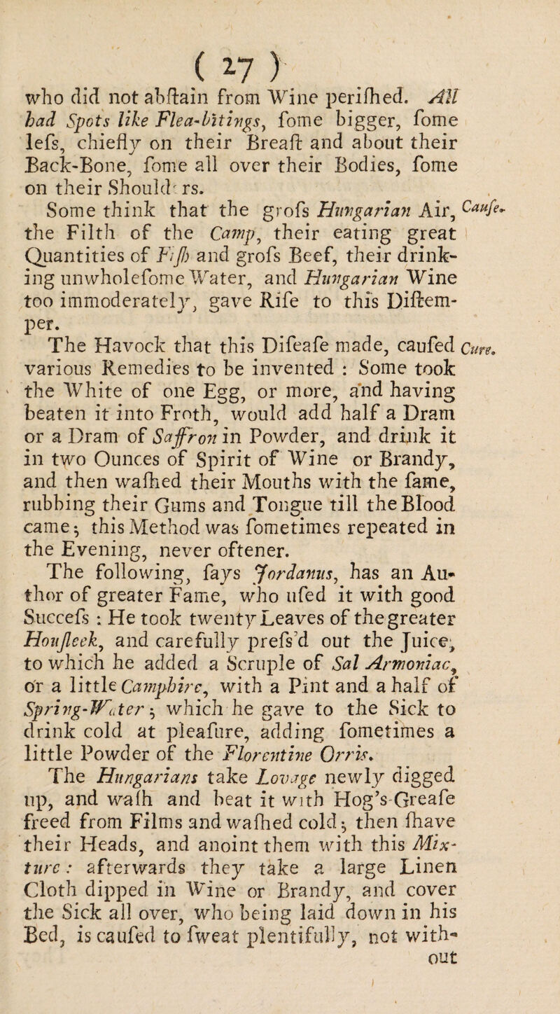 ( 2-7 ) who did not abftain from Wine perifhed. All had Spots like Flea-bitivgs, fome bigger, fome lefs, chiefly on their Breafi: and about their Back-Bone, fome all over their Bodies, fome on their Should: rs. Some think that the grofs Hungarian Air, Caufe^ the Filth of the Camp, their eating great Quantities of Fiji) and grofs Beef, their drink¬ ing unwholefome Water, and Hungarian Wine too immoderately, gave Rife to this Diftem- per. The Havock that this Difeafe made, caufed Cure. various Remedies to be invented : Some took the White of one Egg, or more, and having beaten it into Froth, would add half a Dram or a Dram of Saffron in Powder, and drink it in two Ounces of Spirit of Wine or Brandy, and then wafhed their Mouths with the fame, rubbing their Gums and Tongue till the Blood carnet this Method was fometimes repeated in the Evening, never oftener. The following, fays Jordanus, has an Au¬ thor of greater Fame, who ufed it with good Succefs ; He took twenty Leaves of the greater Houjleek, and carefully prefs’d out the Juice, to which he added a Scruple of Sal Armoniac9 or a little Camphirc, with a Pint and a half of Spring-Water $ which he gave to the Sick to drink cold at pleafure, adding fometimes a little Powder of the Florentine Orris. The Hungarians take Lovage newly digged up, and walh and beat it with Blog’s Greafe freed from Films and wafhed cold} then fhave their Heads, and anoint them with this Mix¬ ture : afterwards they take a large Linen Cloth dipped in Wine or Brandy, and cover the Sick all over, who being laid down in his Bed, is caufed to fweat plentifully, not with¬ out i