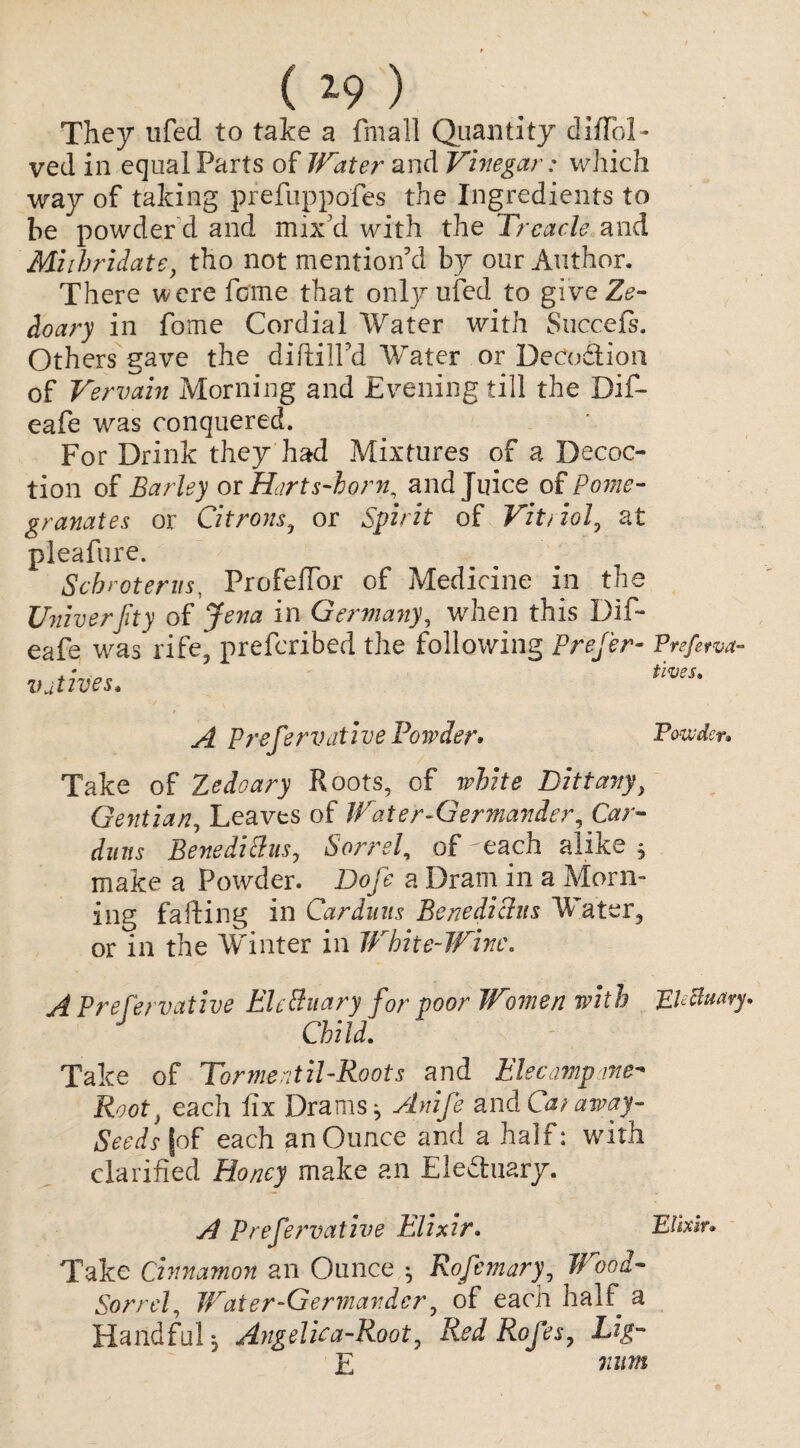 ( *9 ) They ufed to take a finall Quantity diffol * ved in equal Parts of Water and Vinegar: which way of taking prefnppofes the Ingredients to be powder d and mix'd with the Treacle and Miihridate, tho not mention'd by our Author. There were feme that only ufed to give Ze- doary in fome Cordial Water with Succefs. Others gave the diftilfd Water or DeCo&ion of Vervain Morning and Evening till the Dif- eafe was conquered. For Drink they had Mixtures of a Decoc¬ tion of Earley or Harts-horn, and Juice of Pome¬ granates or Citrons3 or Spirit of Vit/iol, at pleafure. Scb rot eras, ProfeRor of Medicine in the Univerjity of Jena in Germany, when this Dif- eafe was rife, preferibed the following Prefer- Ptefetva- . * „ fives, natives* A Prefer native Powder* Powder* Take of Zedoary Roots, of white Dittany, Gentian, Leaves of Water-Germander, Car- duns BenedittiiSj Sorrel, of each alike , make a Powder. Dofe a Dram in a Morn¬ ing failing in Car duns Benedichis Water, or in the Winter in White-Wine. A Preservative EUSuary for poor Women with Electuary. Child. Take of Torment ii-Roots and Elecampane- Root} each fix Drams ^ Anife and Car away- Seeds (of each an Ounce and a half: with clarified Honey make an Ele&uary. A Prefervative Elixir. Elixir. Take cinnamon an Ounce Rofemary, Wood- Sorrel, Water-Germander, of each half a Handful, Angelica-Root, Red Rofes, Lig- E num