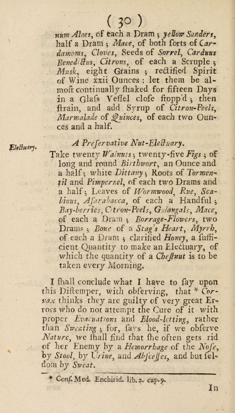 JE Uftufiry* ( ?0 ) mm Aloes, of each a Dram 5 yellow Sanders, half a Dram Mace, of both forts of Car* damoms, Cloves, Seeds of Sorrel, Carduus Beneditfus, Citrons, of each a Scruple *, Mush, eight Grains ^ redified Spirit of Wine xxii Ounces : let them be al- moft continually fhaked for fifteen Days in a Gl&fs Yefiel clofe hopp'd ^ then flrrain, and add Syrup of Citron-Peels, Marmalade of fiances, of each two Oun¬ ces and a half. A Prcfervative Nnt-Ele&uary. Take twenty Walnuts*, twenty “five Figs of long and round Biithwort, an Ounce and a half-, white Dittany ♦ Roots of Tormen* til and Pimpernel, of each two Drams and a half ^ Leaves of Wormwood9 Rue, Sca¬ bious, Afarabacca, of each a Handful, Bay-berries, Citron-Peels, GAangals, Mace, pf each a Dram *, Borrage-Flowers, two Drams ^ Bone of a Stag s Heart, Myrrh, of each a Dram ^ clarified Honey, a fuffi- cient Quantity to make an Eleduary, of which the quantity of a Chejhut is to be taken every Morning. I fjiall conclude what I have to fay upon this Diftemper, with obferving, that * Cor- vax thinks they are guilty of very great Er¬ rors who do not attempt the Cure of it with proper Evacuations and Blood-letting, rather than Sweating 5 for, fays he, if we obferve Nature, we ihall find that (lie often gets rid of her Enemy by a Hemorrhage of the Nofe, by Stool, by Urine, and Abfcejjes, and but feD (lorn by Sweat. ^ ' '__ * ConC JVled. Enchirid. lib. z. cap.9. In