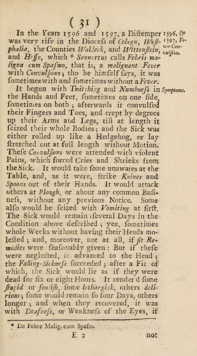 () In the Y 'ears 15:96 and 1J 97, a Diftemper i59^> was very rife in the Diocefs of Colvgn, Weft- l59i>F*~ phalia, the Counties Watted, and Wittenftein fr(:on~ and Hejfte, which * Sennertus calls Febris ma¬ ligna cum Spaftmo, that is, a malignant Fever with Convulfons $ tho he himfelf fays, it was fometimes with and fometimes without a Fever. It begun with Twitching and Numbnefs in Symptoms* the Hands and Feet, fometimes on one fide fometimes on both ^ afterwards it convulfed their Fingers and Toes, and crept by degrees up their Arms and Legs, till at length it feized their whole Bodies* and the Sick was either rolled up like a Hedgehog, or lay ftretched out at full length without Motion* Thefe Convulsions were attended with violent Pains, which forced Cries and Shrieks from the Sick. It would take feme unawares at the Table, and, as it were, ftrike Knives and Spoons out of their Hands. It would attack others at Plough, or about any common JBuil- nefs, without any previous Notice. Some alfo would be feized with Vomiting at fir ft. The Sick would remain Teveral Days in the Condition above defcribed ^ yea, fometimes whole Weeks without having their Heads mo- lelfed ^ and, moreover, not at all, if fit Re¬ medies were feafonably given : But if thefe were neglected, it advanced to the Head $ the Falling-Si chiefs fucceedcd • after a Fit of which, the Sick would lie as if they were dead for fix or eight Hours. It render d fome ftufid or foolijh, fome lethargick, others deli¬ rious ^ fome would remain fo four Days, others longer , and when they recovered, it was with Deaf refs, or Weaknefs of the Eyes, if * De Febre Malig. cum Spafrn* E 2 not