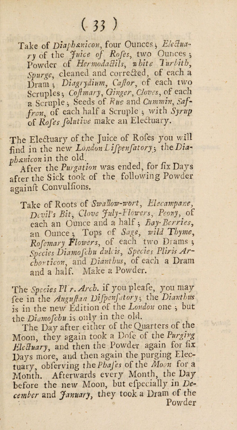 Take of Diaphscnicon, four Ounces * Electua¬ ry of the Juice of Rofes, two Ounces 5 Powder of HermodaBils, white lurbith. Spurge, cleaned and cor re died, of each a Dram * Diagrydium, Caff or, of each two Scruples * Cojhnary, Ginger, Cloves, of each a Scruple* Seeds of Rue and Cummin, Saf¬ fron, of each half a Scruple * with Syrup of Rofes folutive make an Eledtuary. The Eledhiary of the Juice of Rofes you will find in the new London Lifpenfatoryy theDia* pb&nicon in the old. After the Purgation was ended, for fix Days after the Sick took of the following Powder againft ConvuMons. Take of Roots of Swallow-wort, Elecampane, Devils Bit, Clove July-Flowers, Peony,. of each an Ounce and a half * Bay*Berries, an Ounce * Tops of Sage, jp/Zi Thyme, Rofemary Flowers, of each two Drams * Species Diamofchu dulcis, Species Pliris Ar- chorticon, and Dianthus, of each a Dram and a half. Make a Powder. The Species PI r. Arch .if you pleafe, you may fee in the Auguftan Uifpenfitory-, the Dianthus is in the new Edition of the London one * but the Diamofchu is only in the old. The Day after either of the Quarters of the Moon, they again took a Dole of the Purging Elecluary, and then the Powder again for fix Days more, and then again the purging Elec¬ tuary, obferving the Pbafes of the Moon for a Month. Afterwards every Month, the Day before the new Moon, but efpecially in De¬ cember and January, they took a Dram of the Powder