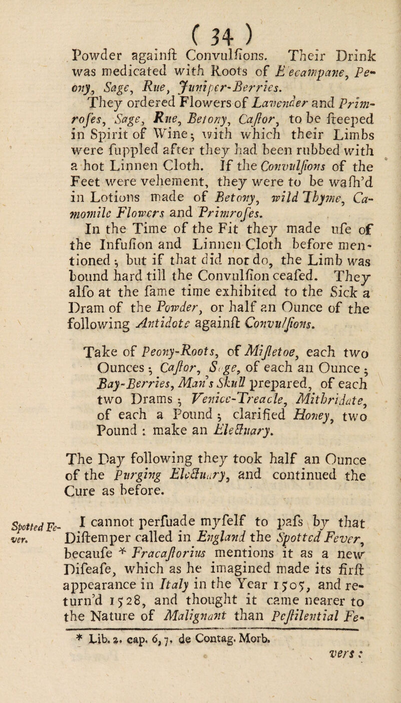 \ Spotted Fe¬ ver* (34 ) Powder againft Convulflons. Their Drink was medicated with Roots of E ecampane, Pe~ city, Sage, Rue, Jumper-Berries. They ordered Flowers of Lavender and Prim- rofes, Betony, Cajlor, to be ffeeped in Spirit of Wine* with which their Limbs were fuppled after they had been rubbed with a hot Linnen Cloth. If the Convulfions of the Feet were vehement, they were to be wafh’d in Lotions made of Betony, wild Thyme, Ca¬ momile Flowers and Frimrofes. In the Time of the Fit they made ufe of the Infufion and Linnen Cloth before men¬ tioned *, but if that did nor do, the Limb was bound hard till the Convulfion ceafed. They alfo at the fame time exhibited to the Sick a Dram of the Powder, or half an Ounce of the following Antidote againft Convulfions. Take of Peony-Roots, of Mijletoe, each two Ounces *, Cajlor, Scge9 of each an Ounce * Bay-Berries, Matt s Skull prepared, of each two Drams *, Venice-Treacle, Mithriiate, of each a Pound ^ clarified Honey, two Pound ; make an Ele&uary. The Day following they took half an Ounce of the Purging EleSuary, and continued the Cure as before. I cannot perfuade myfelf to pafs by that Diftemper called in England the Spotted Fever, becaufe * Fracajlorius mentions it as a new Difeafe, which as he imagined made its firft appearance in Italy in the Year and re¬ turn’d 1528, and thought it came nearer to the Nature of Malignant than Pcjlilential Fe- * bib, a. cap, 6,7, de Contag. Morb, vers: