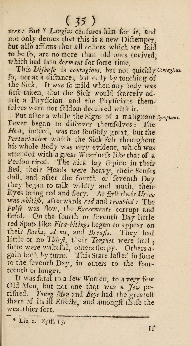vers: But Y Lavgius cenfures him for it, and not only denies that this is a new Diftemper, but alfo affirms that all others which are faid to be fo, are no more than old ones revived, which had lain dormant for fome time. This Difeafc is contagions, but not quickly Contagious, fo, nor at a diftance- but only by touching of the Sick. It was fo mild when any body was fir ft taken, that the Sick would fcarcely ad¬ mit a Phyfician, and the Phyficians them- felves were not feldom deceived with it. But after a while the Signs of a malignant Symptoms. Fever began to difcover themfelves ; The Heat, indeed, was not fenfbly great, but the Perturbation which the Sick felt throughout his whole Body was very evident, which was attended with a great Wearinefs like that of a Perfon tired. The Sick lay fupine in their Bed, their Heads were heavy, their Senfes dull, and after the fourth or feventh Day they began to talk wildly and much, their Eyes being red and fiery. At firft their Urine was wbitijh, afterwards red and troubled: The Pulfe was flow, the Excrements corrupt and fetid. On the fourth or feventh Day little red Spots like Elca-bitings began to appear on their Backs, A ms, and Breafis. They had little or no Thirfi, their Tongues were foul * fome were wakeful, others fleepy. Others a- gain both by turns. This State iafied in fome tc the feventh Day, in others to the four¬ teenth or longer. It was fatal to a few Women, to a very few Old Men, but not one that was a Jew pe¬ ri fhed. Toting Men and Boys had the greateffc fhare of its ill EfFe&s, and amongfi thofe the wealthier fort. * Lib, 2. EpilL 15. If