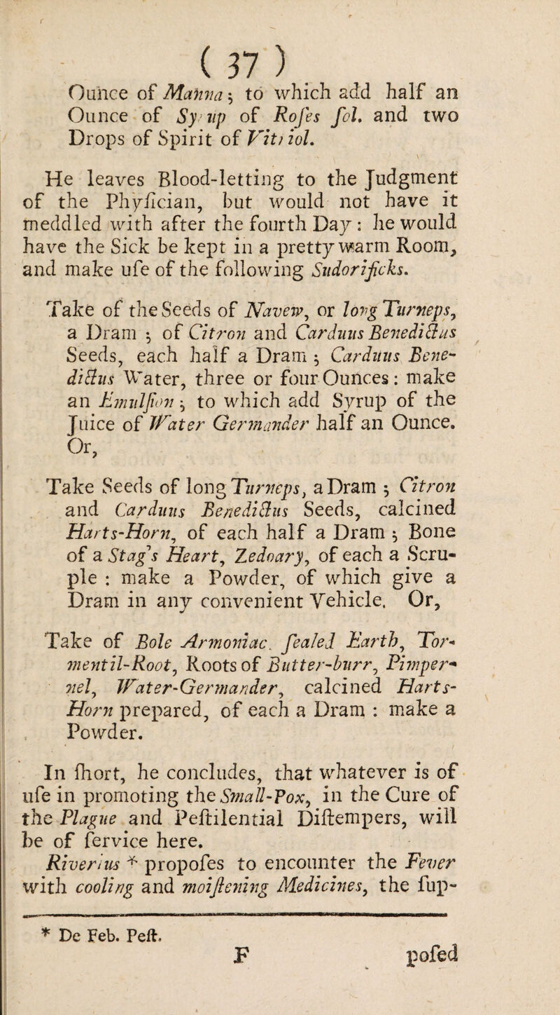 (n) Ounce of Manna $ to which add half an Ounce of Sy up of Rofes fol, and two Drops of Spirit of VitiioL \ l ' ' He leaves Blood-letting to the Judgment of the Ph'y/ician, but would not have it meddled with after the fourth Day : he would have the Sick be kept in a pretty warm Room, and make ufe of the following Sudorificks. Take of the Seeds of Navew, or long Turneps, a Dram $ of Citron and Cardmis Benedithis Seeds, each half a Dram 5 Cardmis Bene- dittus Abater, three or four Ounces: make an Enniljion ^ to which add Syrup of the ] nice of Water Germander half an Ounce. Or, Take Seeds of long Turneps, a Dram 5 Citron and Ca.rduus Benedi&us Seeds, calcined Harts-Honi, of each half a Dram $ Bone of a Stag's Heart, Zedoary, of each a Scru¬ ple : make a Powder, of which give a Dram in any convenient Vehicle, Or, Take of Bole Armoniac. fealel Earth, Tor- vientil-Rooty Roots of Butter-burr, Phnper- ?/c/, Water-Germander, calcined Harts- Honi prepared, of each a Dram : make a Powder. In fhort, he concludes, that whatever is of ufe in promoting the Small-Pox^ in the Cure of the Plague and Peftilential Diftempers, will be of fervice here. Riverine * propofes to encounter the Fever with cooling and moijlening Medicines, the fup- * De Feb. Peft, F pofed