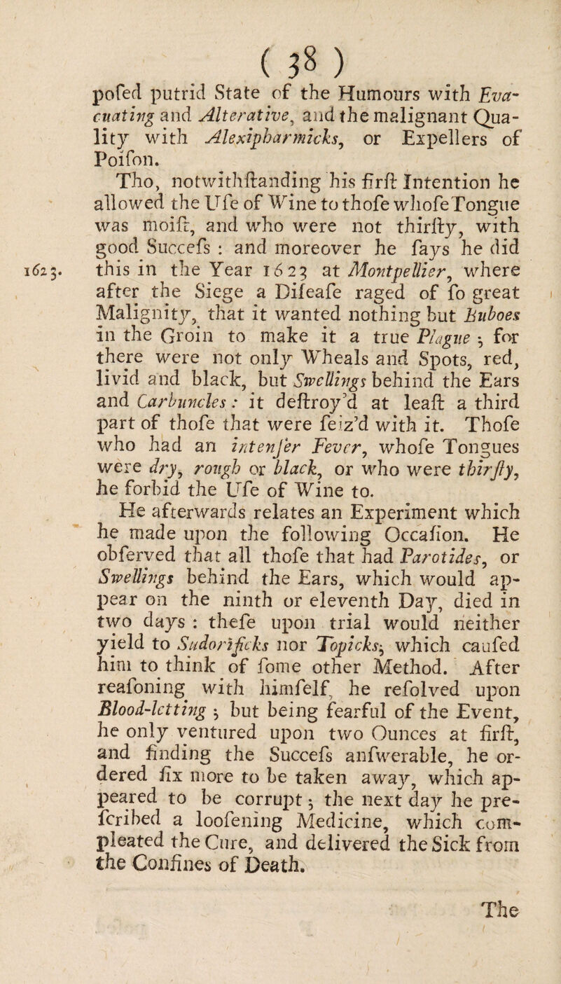 () pofecl putrid State of the Humours with Eva¬ cuating and Alterative, and the malignant Qua¬ lity with Alexipharmicks, or Expellers of Poifon. Tho, notwithftanding his firft Intention he allowed the Ufe of Wine to thofe whofeTongue was moift, and who were not thirfty, with good Succefs : and moreover he fays he did 6z«y this in the Year 1623 at Montpellier, where after the Siege a Difeafe raged of fo great Malignity, that it wanted nothing but Buboes in the Groin to mate it a true Blague *, for there were not only Wheals and Spots, red, livid and black, but Swellings behind the Ears and Carbuncles: it deftroy'd at leaft a third part of thofe that were feiz7d with it. Thofe who had an intenfer Fever, whofe Tongues were dry, rough or black, or who were thirfiy, he forbid the Ufe of Wine to. He afterwards relates an Experiment which he made upon the following Occaiion. He obferved that all thofe that had Parotides, or Swellings behind the Ears, which would ap¬ pear on the ninth or eleventh Day, died in two days : thefe upon trial would neither yield to Sudorificks nor Topicks} which caufed him to think of fome other Method. After reafoning with himfelf he refolved upon Blood-letting but being fearful of the Event, he only ventured upon two Ounces at firft, and finding the Succefs anfwerable, he or¬ dered fix more to be taken away, which ap¬ peared to be corruj^t 5 the next day he pre¬ ferred a loofening Medicine, which com- pleated the Cure, and delivered the Sick from the Confines of Death. The