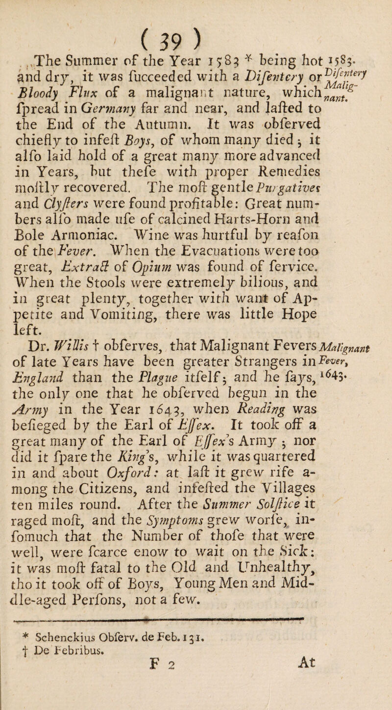 <3- The Summer of the Year 1585 * being hot 158- and dry, it was fucceeded with a Difevtery or 1^fepery Bloody Flux of a malignant nature, which fpread in Germany far and near, and Jafted to the End of the Autumn. It was obferved chiefly to infeft Boys^ of whom many died j it alfo laid hold of a great many more advanced in Years, but thefe with proper Remedies moftly recovered. The moft gentle Purgatives and Clyfters were found profitable: Great num¬ bers alfo made ufe of calcined Har ts-Horn and Bole Armoniac. Wine was hurtful by reafon of the Fever. When the Evacuations were too great, Extratt of Opium was found of fervice. When the Stools were extremely bilious, and in great plenty, together with want of Ap¬ petite and Vomiting, there was little Hope !eft. Dr. Willis t obferves, that Malignant Fevers Malignant of late Years have been greater Strangers in Fever, England than the Plague itfelf • and he faj^s, the only one that he obferved begun in the Army in the Year 1649, when Reading was befieged by the Earl of Ejfex. It took off a great many of the Earl of Effex*s Army • nor did it fparethe Ring s, while it was quartered in and about Oxford: at laft it grew rife a- mong the Citizens, and infefted the Villages ten miles round. After the Simmer Soljlice it raged moft, and the Symptoms grew worfe, in- fomuch that the Number of thofe that were well, were fcarce enow to wait on the Sick: it was moft fatal to the Old and Unhealthy, tho it took off of Boys, Young Men and Mid¬ dle-aged Perfons, not a few. •r * Schenckius Obferv. de Feb. 131. t De Febribus. F 2 At