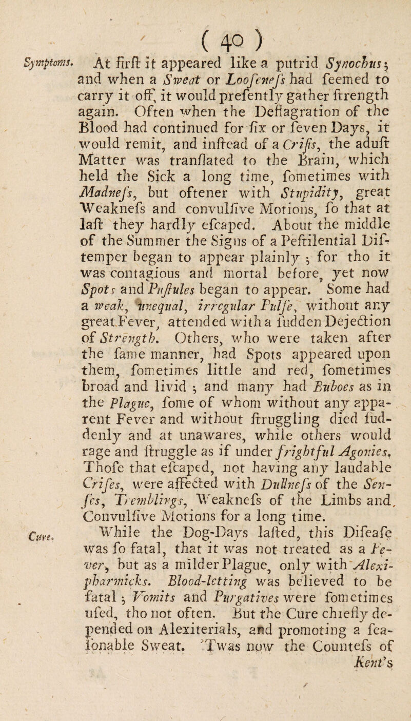 Symptoms* i Cave* \ (40 > At firfi: it appeared like a putrid Synochust, and when a Sweat or Loofenefs had feemed to carry it off, it would prefently gather ftrength again. Often when the Deflagration of the Blood had continued for fix or feven Days, it would remit, and inftead of a Crijis, the adult Matter was tranflated to the Brain, which held the Sick a long time, fometimes with Madnefs, but oftener with Stupidity, great Weaknefs and convulfive Motions, fo that at laft they hardly efcaped. About the middle of the Summer the Signs of a Peftilential DiA temper began to appear plainly 5 for tho it was contagious and mortal before, yet now Spots and Puflules began to appear. Some had a weak, unequal, irregular Pulfe, without any great Fever , attended with a fudden Dejection of Strength. Others, who were taken after the fame manner, had Spots appeared upon them, fometimes little and red, fometimes broad and livid *, and many had Buboes as in the Plague, fome of whom without any appa¬ rent Fever and without ftruggling died lud~ denly and at unawares, while others would rage and ftruggle as if under frightful Agonies. Thofe that eftaped, not having any laudable Crifes, were affedted with Dullnefs of the Sen- fes, Tremblings, W'eaknefs of the Limbs and, Convuliive Motions for a long time. While the Dog-Days lalted, this Difeafe was fo fatal, that it was not treated as a le¬ ver*, but as a milder Plague, only with Alexi- pharmicks. Blood-letting was believed to be fatal, Vomits and Purgatives were fometimes ufed, tho not often. But the Cure chiefly de¬ pended on Alexiterials, and promoting a fea- fonable Sweat. 'Twas now the Countefs of Kent's