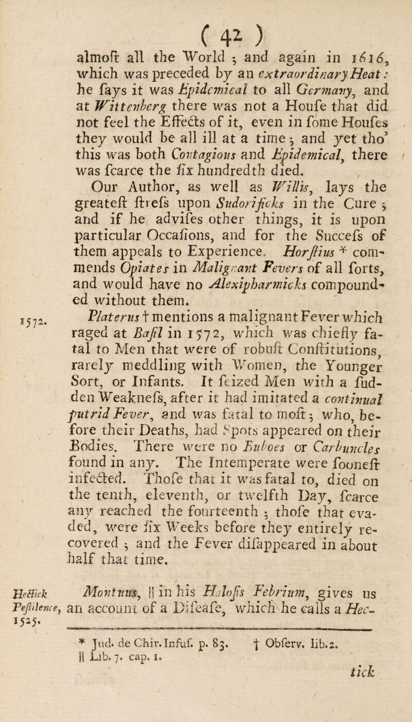 1572. UeBck Teg Hence, I525- ■ ( _ C 4Z ) almoft all the World 3 and again in 1616, which was preceded by an extraordinary Heat: he fays it was Epidemical to all Germany, and at Wittenberg there was not a Houfe that did not feel the Effects of it, even in fome Houfes they would be all ill at a time 3 and yet tho3 this was both Contagious and Epidemical, there was fcarce the fix hundredth died. Our Author, as well as Willis, lays the greateft ftrefs upon Sudorijich in the Cure * and if he advifes other things, it is upon particular Occafions, and for the Succefs of them appeals to Experience, Horfiius * com¬ mends Opiates in Malignant Fevers of all forts, and would have no AlexipharmicJzs compound¬ ed without them. Platerus t mentions a malignant Fever which raged at Eajil in 1572, which was chiefly fa¬ tal to Men that were of robuft Conffitiitions, rarely meddling with Women, the Younger Sort, or Infants. It feized Men with a hid¬ den Weaknefs, after it had imitated a continual putrid Fever, and was fatal to moft$ who, be¬ fore their Deaths, had Spots appeared on their Bodies. There were no Buboes or Carbuncles found in any. The Intemperate were fooneft infe&ed. Thofe that it was fatal to, died on the tenth, eleventh, or twelfth Day, fcarce any reached the fourteenth 5 thofe that eva¬ ded, were fix Weeks before they entirely re¬ covered 3 and the Fever difappeared in about half that time. Montnus, li in his H/loJis Febrium, gives us an account of a Difeafe, which he calls a Hec- * Jud. de Chir.Infuf. p. 83. I Obferv, lib.2. SI Lib. 7. cap. 1. tick ( /