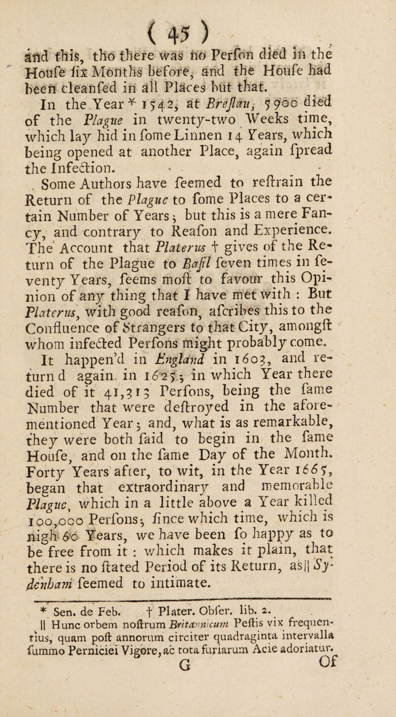 arid this, tho there was no Perfon died in the Houfe fix Months before, and the Houfe had been cleanfed in all Places but that. In the.'Year * i ^42, a t Brejlau, 5900 died of the Plague in twenty-two Weeks time, which lay hid infomeLinnen 14 Fears, which being opened at another Place, again fpread the Infection. * - • , Some Authors have feemed to reftrain the Return of the Plague to fome Places to a cer* tain Number of Years * but this is a mere Fan¬ cy, and contrary to Reafon and Experience. The Account that Platerus + gives of the Re¬ turn of the Plague to Bajil feven times in fe- venty Years, feems moii to favour this Opi¬ nion of any thing that I have met with : But Platerus, with good reafon, afcribes this to the Confluence of Strangers to that City, amongft whom infected Perfons might probably come. It happen’d in England in 1603, and re¬ turn d again, in 16*2 fa in which Year there died of it 41,319 Perfons, being the fame Number that were deftroyed in the afore¬ mentioned Year 5 and, what is as remarkable, they were both faid to begin in the fame Houfe, and on the fame Day of the Month. Forty Years after, to wit, in the Year i6df, began that extraordinary and memorable Plague, which in a little above a Year killed 100,000 Perfons*, fince which time, which is nigh 6c Years, we have been fo happy as to be free from it : which makes it plain, that there is no Rated Period of its Return, asji Sy¬ denham feemed to intimate. * Sen. de Feb. f Plater. Obfer. lib. 2. || Huncorbem noftrum Britannlcum Peftis vix frequen- tius, quam poll annorum circiter quadraginta intervalla fummo Perniciei Vi gore, ac tota furiarum Acie adoriatur. G Of