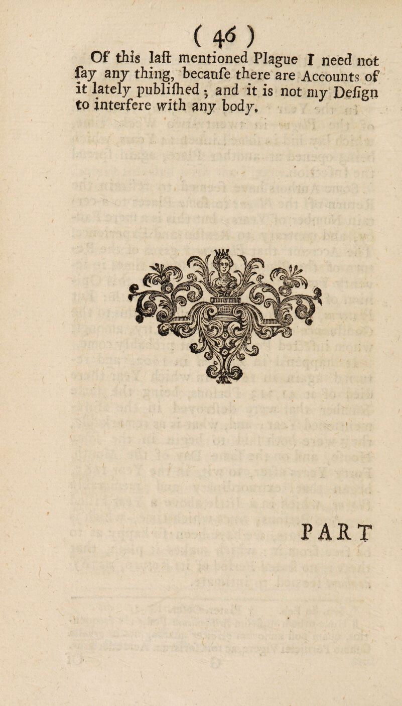 ( 4<5 ) Of this laft mentioned Plague I need not fay any thing, becanfe there are Accounts of it lately publiihed ; and it is not my Defign to interfere with any body, I < ! ’ . v ' PART
